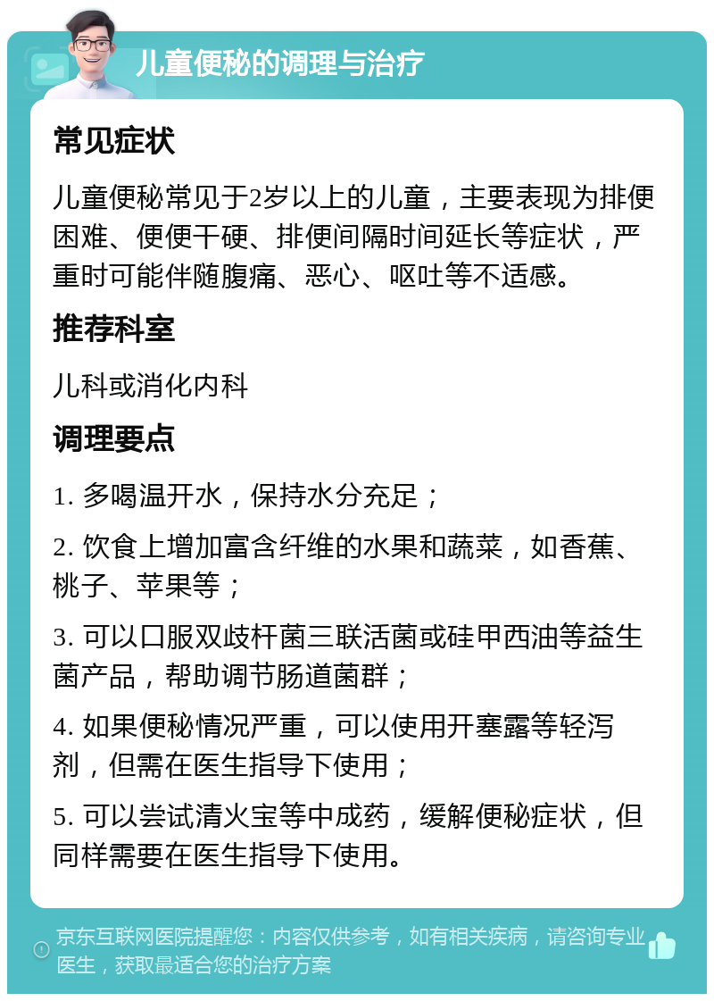 儿童便秘的调理与治疗 常见症状 儿童便秘常见于2岁以上的儿童，主要表现为排便困难、便便干硬、排便间隔时间延长等症状，严重时可能伴随腹痛、恶心、呕吐等不适感。 推荐科室 儿科或消化内科 调理要点 1. 多喝温开水，保持水分充足； 2. 饮食上增加富含纤维的水果和蔬菜，如香蕉、桃子、苹果等； 3. 可以口服双歧杆菌三联活菌或硅甲西油等益生菌产品，帮助调节肠道菌群； 4. 如果便秘情况严重，可以使用开塞露等轻泻剂，但需在医生指导下使用； 5. 可以尝试清火宝等中成药，缓解便秘症状，但同样需要在医生指导下使用。