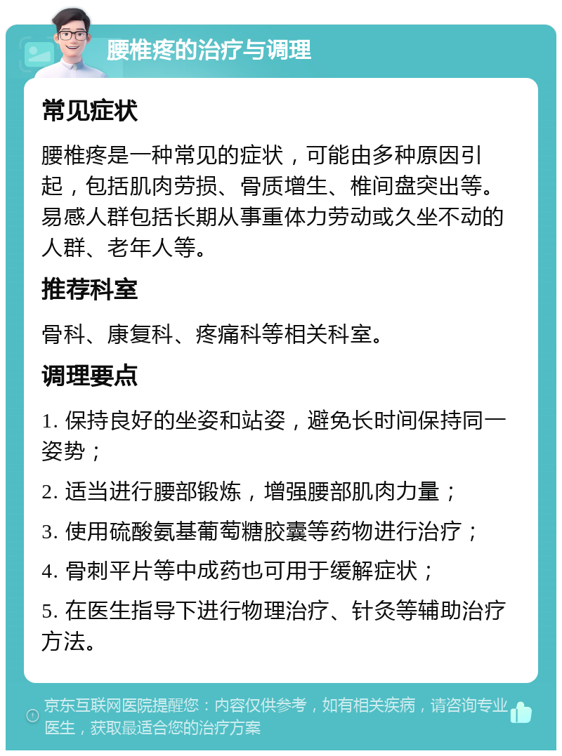 腰椎疼的治疗与调理 常见症状 腰椎疼是一种常见的症状，可能由多种原因引起，包括肌肉劳损、骨质增生、椎间盘突出等。易感人群包括长期从事重体力劳动或久坐不动的人群、老年人等。 推荐科室 骨科、康复科、疼痛科等相关科室。 调理要点 1. 保持良好的坐姿和站姿，避免长时间保持同一姿势； 2. 适当进行腰部锻炼，增强腰部肌肉力量； 3. 使用硫酸氨基葡萄糖胶囊等药物进行治疗； 4. 骨刺平片等中成药也可用于缓解症状； 5. 在医生指导下进行物理治疗、针灸等辅助治疗方法。