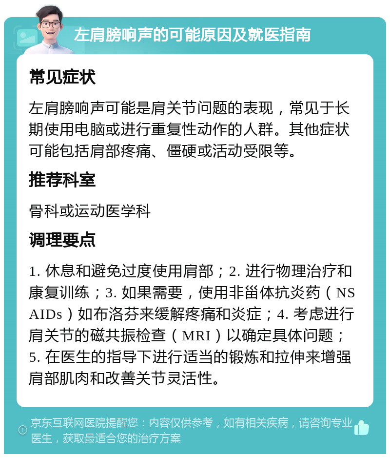 左肩膀响声的可能原因及就医指南 常见症状 左肩膀响声可能是肩关节问题的表现，常见于长期使用电脑或进行重复性动作的人群。其他症状可能包括肩部疼痛、僵硬或活动受限等。 推荐科室 骨科或运动医学科 调理要点 1. 休息和避免过度使用肩部；2. 进行物理治疗和康复训练；3. 如果需要，使用非甾体抗炎药（NSAIDs）如布洛芬来缓解疼痛和炎症；4. 考虑进行肩关节的磁共振检查（MRI）以确定具体问题；5. 在医生的指导下进行适当的锻炼和拉伸来增强肩部肌肉和改善关节灵活性。