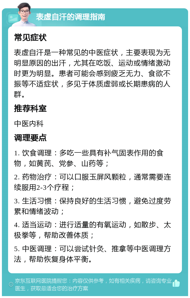 表虚自汗的调理指南 常见症状 表虚自汗是一种常见的中医症状，主要表现为无明显原因的出汗，尤其在吃饭、运动或情绪激动时更为明显。患者可能会感到疲乏无力、食欲不振等不适症状，多见于体质虚弱或长期患病的人群。 推荐科室 中医内科 调理要点 1. 饮食调理：多吃一些具有补气固表作用的食物，如黄芪、党参、山药等； 2. 药物治疗：可以口服玉屏风颗粒，通常需要连续服用2-3个疗程； 3. 生活习惯：保持良好的生活习惯，避免过度劳累和情绪波动； 4. 适当运动：进行适量的有氧运动，如散步、太极拳等，帮助改善体质； 5. 中医调理：可以尝试针灸、推拿等中医调理方法，帮助恢复身体平衡。