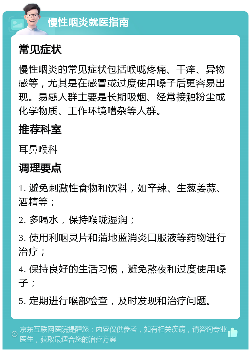 慢性咽炎就医指南 常见症状 慢性咽炎的常见症状包括喉咙疼痛、干痒、异物感等，尤其是在感冒或过度使用嗓子后更容易出现。易感人群主要是长期吸烟、经常接触粉尘或化学物质、工作环境嘈杂等人群。 推荐科室 耳鼻喉科 调理要点 1. 避免刺激性食物和饮料，如辛辣、生葱姜蒜、酒精等； 2. 多喝水，保持喉咙湿润； 3. 使用利咽灵片和蒲地蓝消炎口服液等药物进行治疗； 4. 保持良好的生活习惯，避免熬夜和过度使用嗓子； 5. 定期进行喉部检查，及时发现和治疗问题。