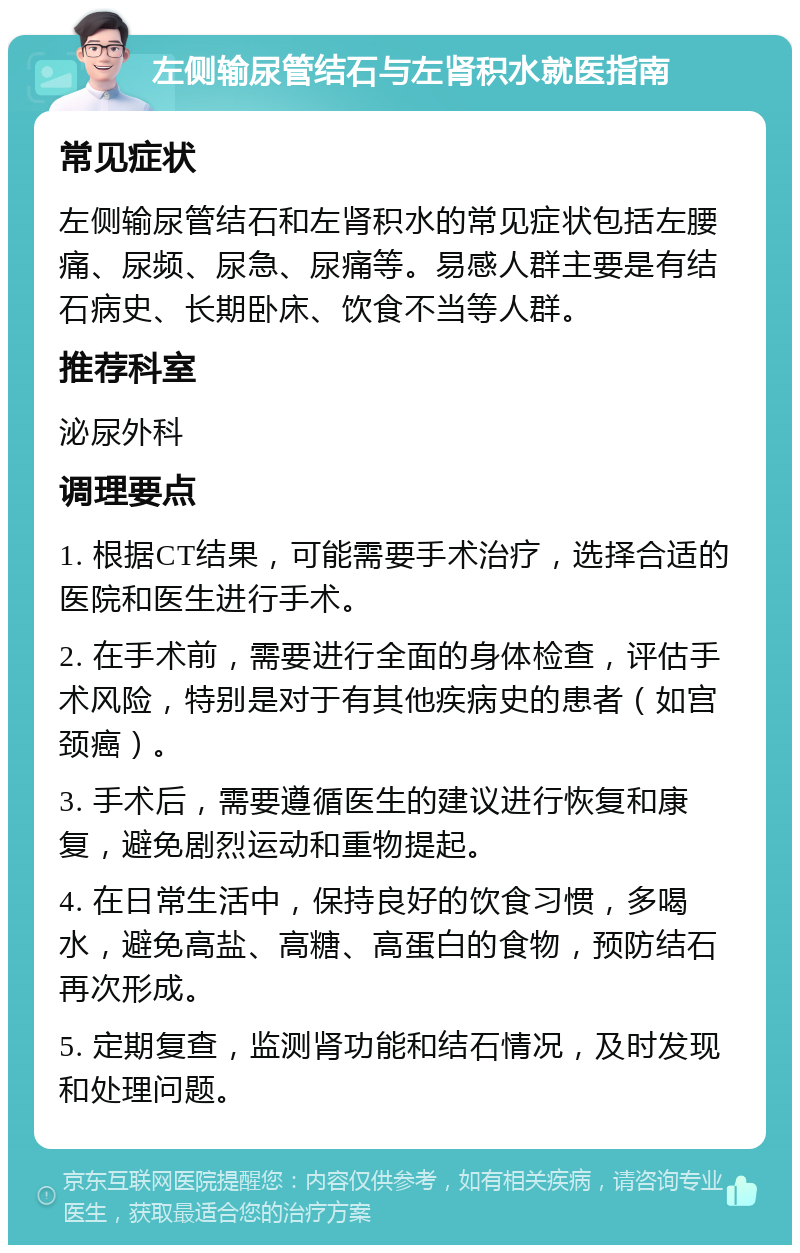 左侧输尿管结石与左肾积水就医指南 常见症状 左侧输尿管结石和左肾积水的常见症状包括左腰痛、尿频、尿急、尿痛等。易感人群主要是有结石病史、长期卧床、饮食不当等人群。 推荐科室 泌尿外科 调理要点 1. 根据CT结果，可能需要手术治疗，选择合适的医院和医生进行手术。 2. 在手术前，需要进行全面的身体检查，评估手术风险，特别是对于有其他疾病史的患者（如宫颈癌）。 3. 手术后，需要遵循医生的建议进行恢复和康复，避免剧烈运动和重物提起。 4. 在日常生活中，保持良好的饮食习惯，多喝水，避免高盐、高糖、高蛋白的食物，预防结石再次形成。 5. 定期复查，监测肾功能和结石情况，及时发现和处理问题。