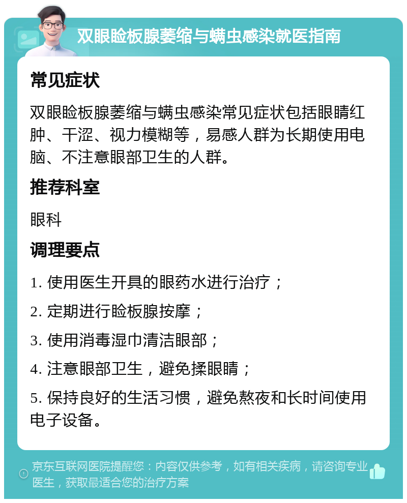 双眼睑板腺萎缩与螨虫感染就医指南 常见症状 双眼睑板腺萎缩与螨虫感染常见症状包括眼睛红肿、干涩、视力模糊等，易感人群为长期使用电脑、不注意眼部卫生的人群。 推荐科室 眼科 调理要点 1. 使用医生开具的眼药水进行治疗； 2. 定期进行睑板腺按摩； 3. 使用消毒湿巾清洁眼部； 4. 注意眼部卫生，避免揉眼睛； 5. 保持良好的生活习惯，避免熬夜和长时间使用电子设备。