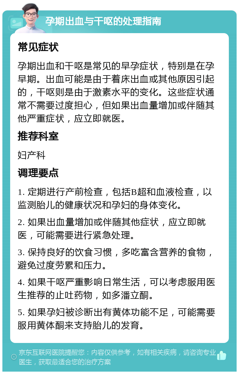 孕期出血与干呕的处理指南 常见症状 孕期出血和干呕是常见的早孕症状，特别是在孕早期。出血可能是由于着床出血或其他原因引起的，干呕则是由于激素水平的变化。这些症状通常不需要过度担心，但如果出血量增加或伴随其他严重症状，应立即就医。 推荐科室 妇产科 调理要点 1. 定期进行产前检查，包括B超和血液检查，以监测胎儿的健康状况和孕妇的身体变化。 2. 如果出血量增加或伴随其他症状，应立即就医，可能需要进行紧急处理。 3. 保持良好的饮食习惯，多吃富含营养的食物，避免过度劳累和压力。 4. 如果干呕严重影响日常生活，可以考虑服用医生推荐的止吐药物，如多潘立酮。 5. 如果孕妇被诊断出有黄体功能不足，可能需要服用黄体酮来支持胎儿的发育。