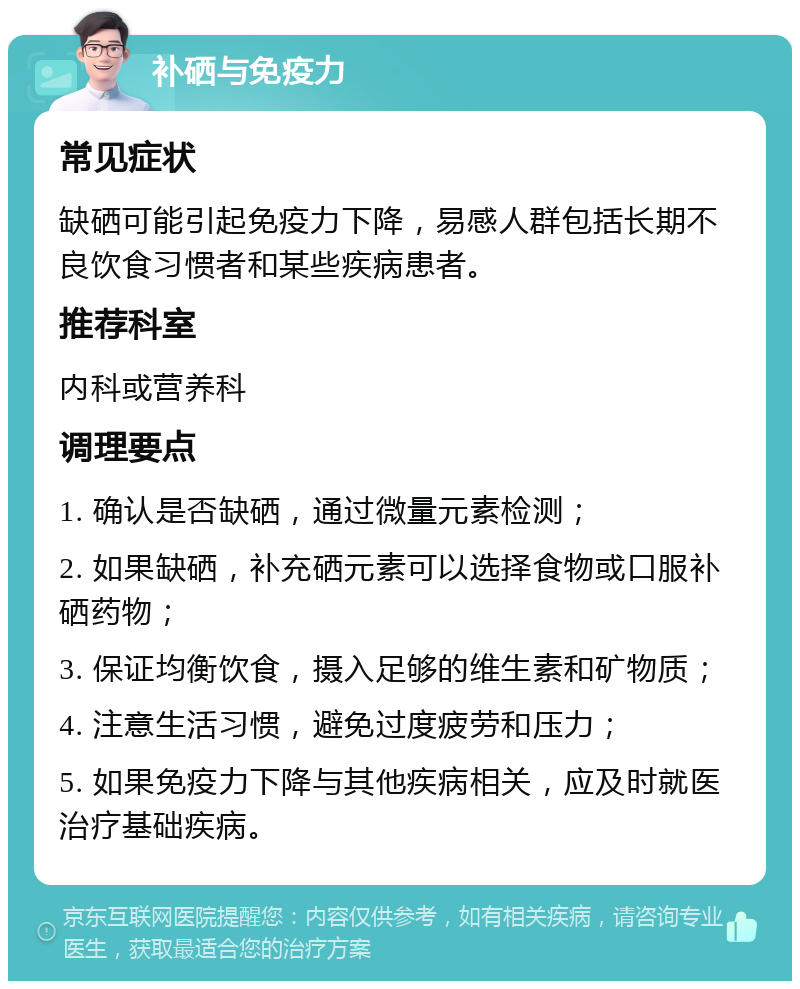 补硒与免疫力 常见症状 缺硒可能引起免疫力下降，易感人群包括长期不良饮食习惯者和某些疾病患者。 推荐科室 内科或营养科 调理要点 1. 确认是否缺硒，通过微量元素检测； 2. 如果缺硒，补充硒元素可以选择食物或口服补硒药物； 3. 保证均衡饮食，摄入足够的维生素和矿物质； 4. 注意生活习惯，避免过度疲劳和压力； 5. 如果免疫力下降与其他疾病相关，应及时就医治疗基础疾病。