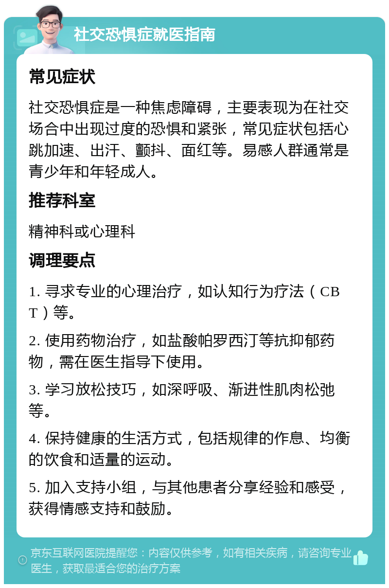 社交恐惧症就医指南 常见症状 社交恐惧症是一种焦虑障碍，主要表现为在社交场合中出现过度的恐惧和紧张，常见症状包括心跳加速、出汗、颤抖、面红等。易感人群通常是青少年和年轻成人。 推荐科室 精神科或心理科 调理要点 1. 寻求专业的心理治疗，如认知行为疗法（CBT）等。 2. 使用药物治疗，如盐酸帕罗西汀等抗抑郁药物，需在医生指导下使用。 3. 学习放松技巧，如深呼吸、渐进性肌肉松弛等。 4. 保持健康的生活方式，包括规律的作息、均衡的饮食和适量的运动。 5. 加入支持小组，与其他患者分享经验和感受，获得情感支持和鼓励。