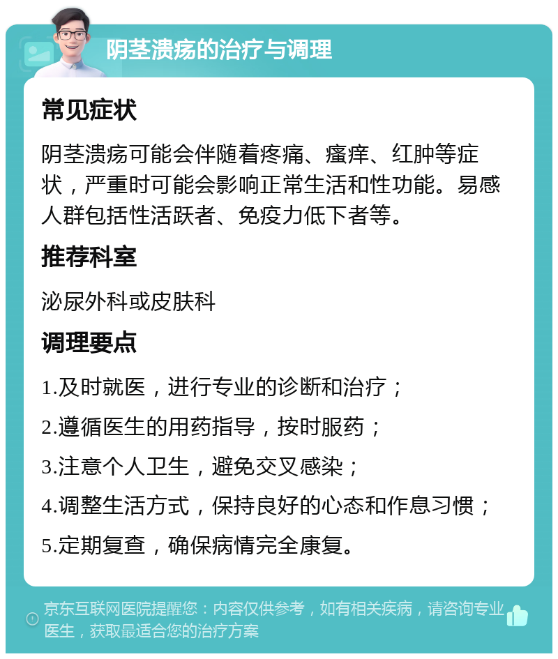 阴茎溃疡的治疗与调理 常见症状 阴茎溃疡可能会伴随着疼痛、瘙痒、红肿等症状，严重时可能会影响正常生活和性功能。易感人群包括性活跃者、免疫力低下者等。 推荐科室 泌尿外科或皮肤科 调理要点 1.及时就医，进行专业的诊断和治疗； 2.遵循医生的用药指导，按时服药； 3.注意个人卫生，避免交叉感染； 4.调整生活方式，保持良好的心态和作息习惯； 5.定期复查，确保病情完全康复。