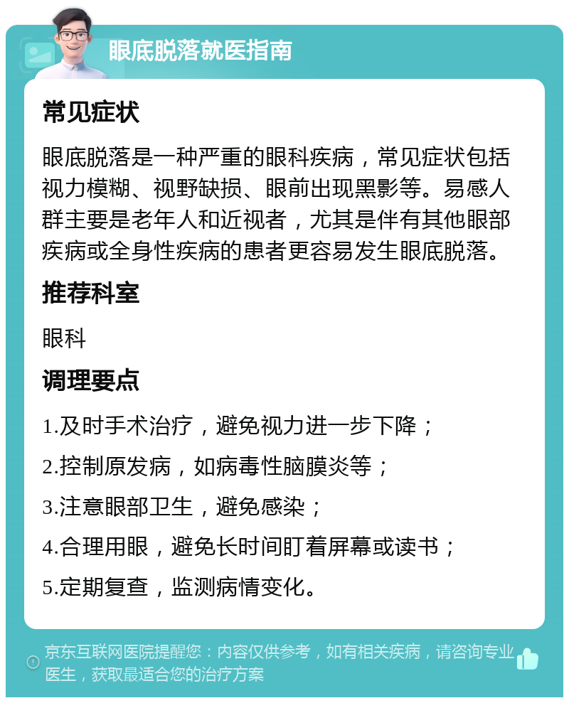 眼底脱落就医指南 常见症状 眼底脱落是一种严重的眼科疾病，常见症状包括视力模糊、视野缺损、眼前出现黑影等。易感人群主要是老年人和近视者，尤其是伴有其他眼部疾病或全身性疾病的患者更容易发生眼底脱落。 推荐科室 眼科 调理要点 1.及时手术治疗，避免视力进一步下降； 2.控制原发病，如病毒性脑膜炎等； 3.注意眼部卫生，避免感染； 4.合理用眼，避免长时间盯着屏幕或读书； 5.定期复查，监测病情变化。