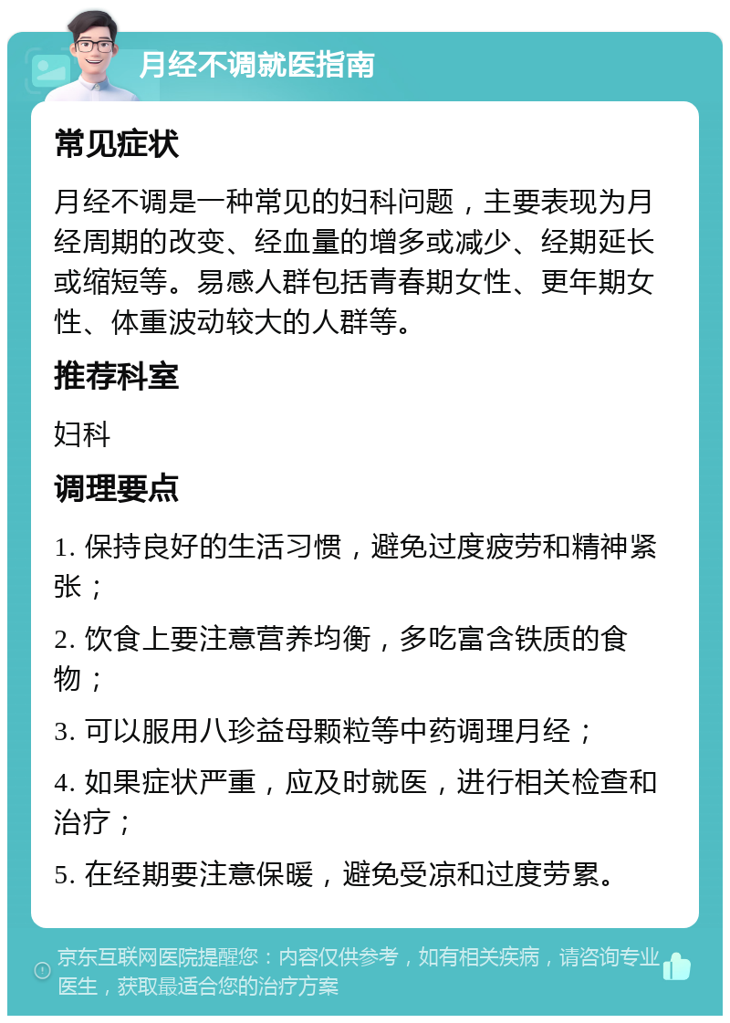 月经不调就医指南 常见症状 月经不调是一种常见的妇科问题，主要表现为月经周期的改变、经血量的增多或减少、经期延长或缩短等。易感人群包括青春期女性、更年期女性、体重波动较大的人群等。 推荐科室 妇科 调理要点 1. 保持良好的生活习惯，避免过度疲劳和精神紧张； 2. 饮食上要注意营养均衡，多吃富含铁质的食物； 3. 可以服用八珍益母颗粒等中药调理月经； 4. 如果症状严重，应及时就医，进行相关检查和治疗； 5. 在经期要注意保暖，避免受凉和过度劳累。