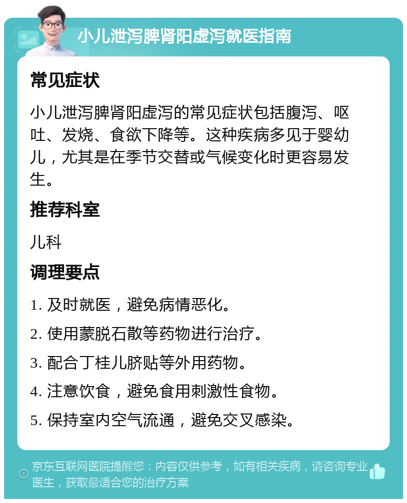 小儿泄泻脾肾阳虚泻就医指南 常见症状 小儿泄泻脾肾阳虚泻的常见症状包括腹泻、呕吐、发烧、食欲下降等。这种疾病多见于婴幼儿，尤其是在季节交替或气候变化时更容易发生。 推荐科室 儿科 调理要点 1. 及时就医，避免病情恶化。 2. 使用蒙脱石散等药物进行治疗。 3. 配合丁桂儿脐贴等外用药物。 4. 注意饮食，避免食用刺激性食物。 5. 保持室内空气流通，避免交叉感染。