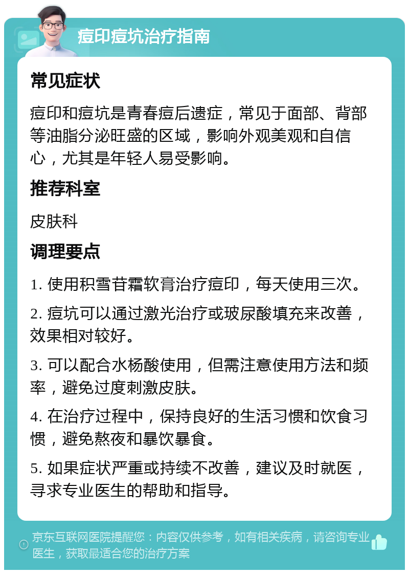 痘印痘坑治疗指南 常见症状 痘印和痘坑是青春痘后遗症，常见于面部、背部等油脂分泌旺盛的区域，影响外观美观和自信心，尤其是年轻人易受影响。 推荐科室 皮肤科 调理要点 1. 使用积雪苷霜软膏治疗痘印，每天使用三次。 2. 痘坑可以通过激光治疗或玻尿酸填充来改善，效果相对较好。 3. 可以配合水杨酸使用，但需注意使用方法和频率，避免过度刺激皮肤。 4. 在治疗过程中，保持良好的生活习惯和饮食习惯，避免熬夜和暴饮暴食。 5. 如果症状严重或持续不改善，建议及时就医，寻求专业医生的帮助和指导。