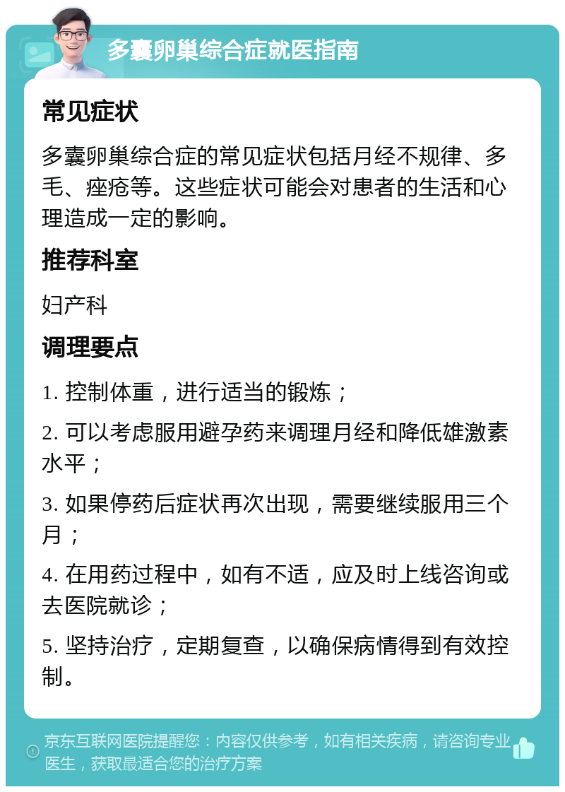 多囊卵巢综合症就医指南 常见症状 多囊卵巢综合症的常见症状包括月经不规律、多毛、痤疮等。这些症状可能会对患者的生活和心理造成一定的影响。 推荐科室 妇产科 调理要点 1. 控制体重，进行适当的锻炼； 2. 可以考虑服用避孕药来调理月经和降低雄激素水平； 3. 如果停药后症状再次出现，需要继续服用三个月； 4. 在用药过程中，如有不适，应及时上线咨询或去医院就诊； 5. 坚持治疗，定期复查，以确保病情得到有效控制。