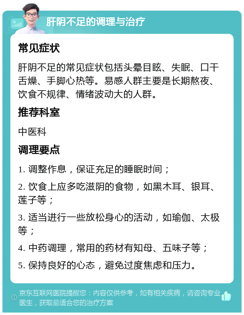 肝阴不足的调理与治疗 常见症状 肝阴不足的常见症状包括头晕目眩、失眠、口干舌燥、手脚心热等。易感人群主要是长期熬夜、饮食不规律、情绪波动大的人群。 推荐科室 中医科 调理要点 1. 调整作息，保证充足的睡眠时间； 2. 饮食上应多吃滋阴的食物，如黑木耳、银耳、莲子等； 3. 适当进行一些放松身心的活动，如瑜伽、太极等； 4. 中药调理，常用的药材有知母、五味子等； 5. 保持良好的心态，避免过度焦虑和压力。