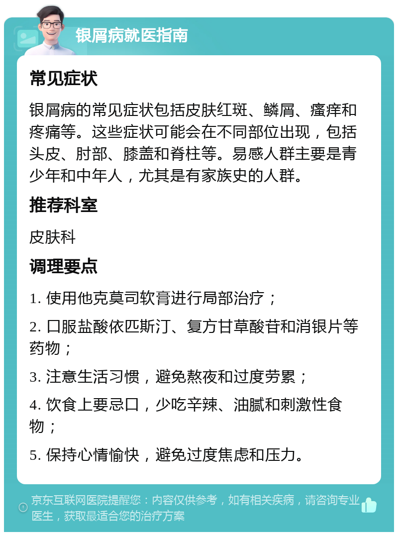 银屑病就医指南 常见症状 银屑病的常见症状包括皮肤红斑、鳞屑、瘙痒和疼痛等。这些症状可能会在不同部位出现，包括头皮、肘部、膝盖和脊柱等。易感人群主要是青少年和中年人，尤其是有家族史的人群。 推荐科室 皮肤科 调理要点 1. 使用他克莫司软膏进行局部治疗； 2. 口服盐酸依匹斯汀、复方甘草酸苷和消银片等药物； 3. 注意生活习惯，避免熬夜和过度劳累； 4. 饮食上要忌口，少吃辛辣、油腻和刺激性食物； 5. 保持心情愉快，避免过度焦虑和压力。