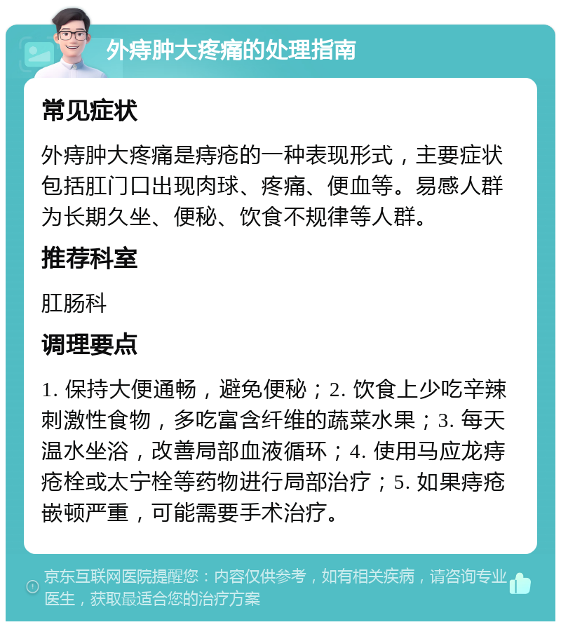 外痔肿大疼痛的处理指南 常见症状 外痔肿大疼痛是痔疮的一种表现形式，主要症状包括肛门口出现肉球、疼痛、便血等。易感人群为长期久坐、便秘、饮食不规律等人群。 推荐科室 肛肠科 调理要点 1. 保持大便通畅，避免便秘；2. 饮食上少吃辛辣刺激性食物，多吃富含纤维的蔬菜水果；3. 每天温水坐浴，改善局部血液循环；4. 使用马应龙痔疮栓或太宁栓等药物进行局部治疗；5. 如果痔疮嵌顿严重，可能需要手术治疗。