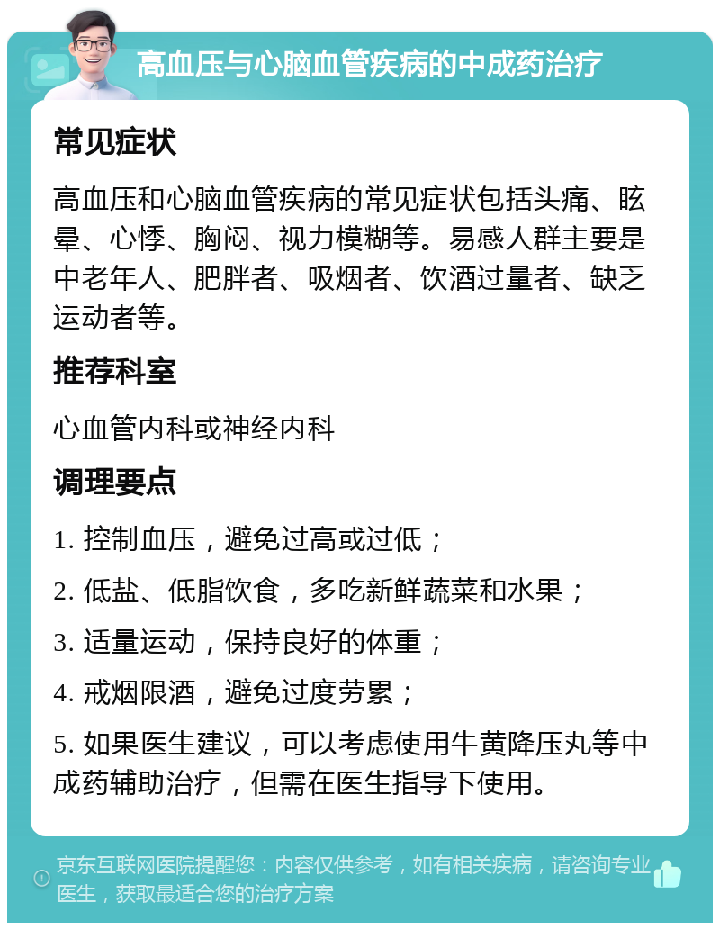 高血压与心脑血管疾病的中成药治疗 常见症状 高血压和心脑血管疾病的常见症状包括头痛、眩晕、心悸、胸闷、视力模糊等。易感人群主要是中老年人、肥胖者、吸烟者、饮酒过量者、缺乏运动者等。 推荐科室 心血管内科或神经内科 调理要点 1. 控制血压，避免过高或过低； 2. 低盐、低脂饮食，多吃新鲜蔬菜和水果； 3. 适量运动，保持良好的体重； 4. 戒烟限酒，避免过度劳累； 5. 如果医生建议，可以考虑使用牛黄降压丸等中成药辅助治疗，但需在医生指导下使用。