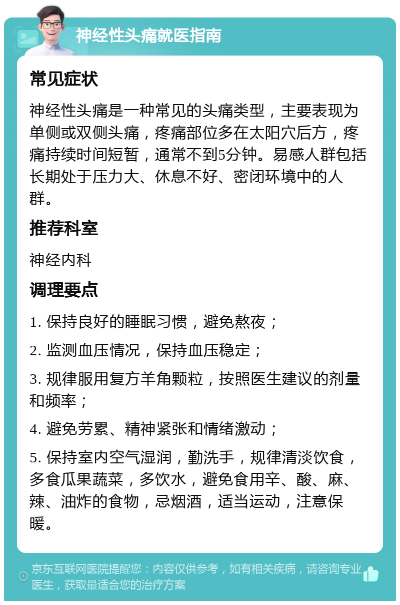 神经性头痛就医指南 常见症状 神经性头痛是一种常见的头痛类型，主要表现为单侧或双侧头痛，疼痛部位多在太阳穴后方，疼痛持续时间短暂，通常不到5分钟。易感人群包括长期处于压力大、休息不好、密闭环境中的人群。 推荐科室 神经内科 调理要点 1. 保持良好的睡眠习惯，避免熬夜； 2. 监测血压情况，保持血压稳定； 3. 规律服用复方羊角颗粒，按照医生建议的剂量和频率； 4. 避免劳累、精神紧张和情绪激动； 5. 保持室内空气湿润，勤洗手，规律清淡饮食，多食瓜果蔬菜，多饮水，避免食用辛、酸、麻、辣、油炸的食物，忌烟酒，适当运动，注意保暖。