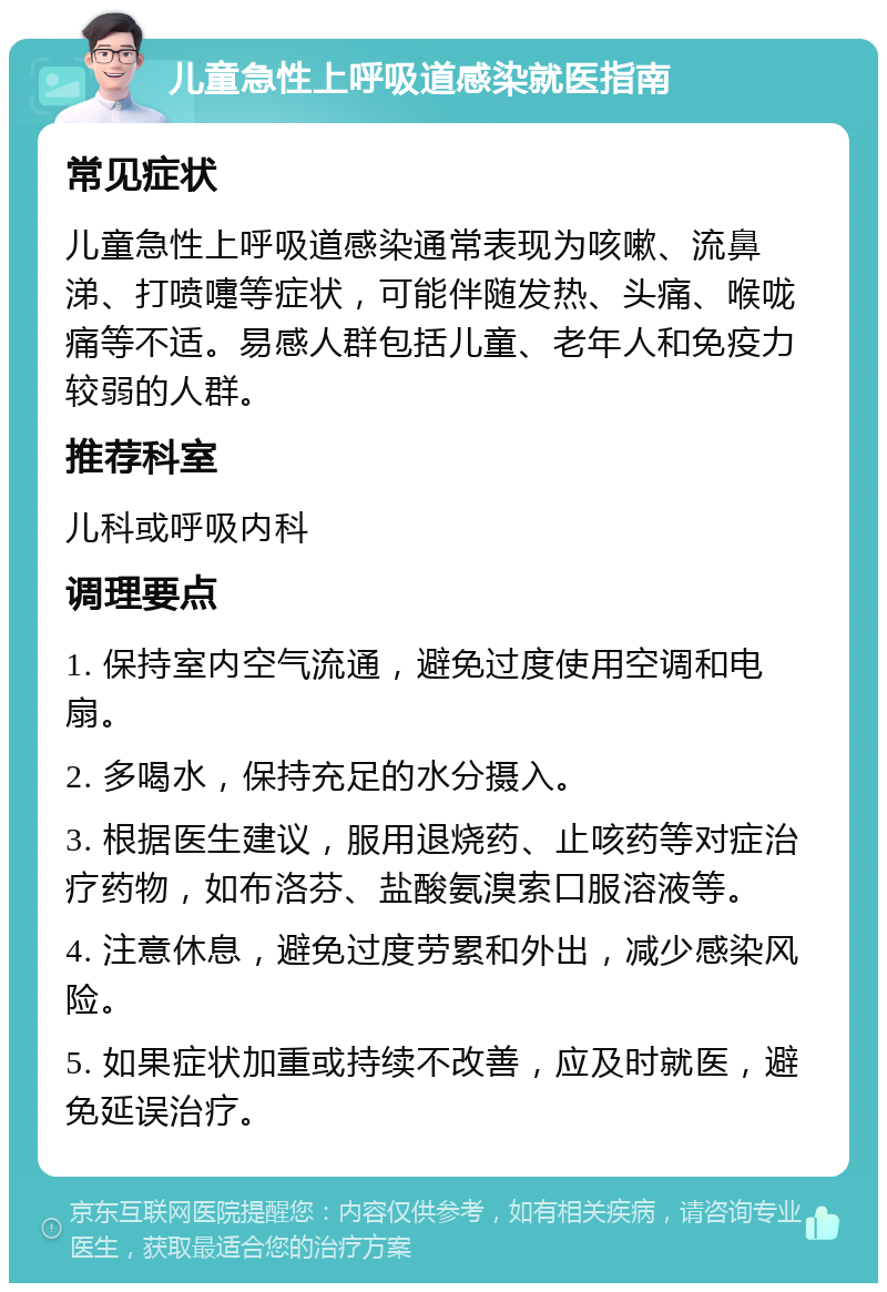 儿童急性上呼吸道感染就医指南 常见症状 儿童急性上呼吸道感染通常表现为咳嗽、流鼻涕、打喷嚏等症状，可能伴随发热、头痛、喉咙痛等不适。易感人群包括儿童、老年人和免疫力较弱的人群。 推荐科室 儿科或呼吸内科 调理要点 1. 保持室内空气流通，避免过度使用空调和电扇。 2. 多喝水，保持充足的水分摄入。 3. 根据医生建议，服用退烧药、止咳药等对症治疗药物，如布洛芬、盐酸氨溴索口服溶液等。 4. 注意休息，避免过度劳累和外出，减少感染风险。 5. 如果症状加重或持续不改善，应及时就医，避免延误治疗。