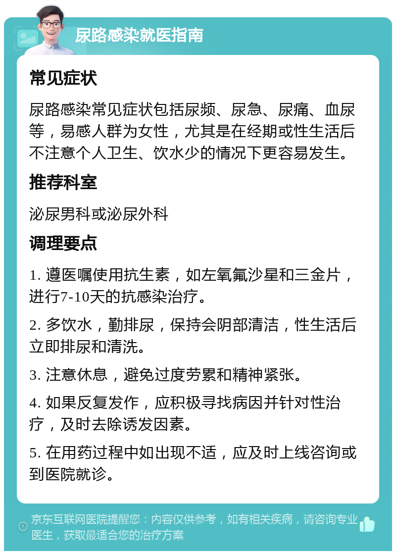 尿路感染就医指南 常见症状 尿路感染常见症状包括尿频、尿急、尿痛、血尿等，易感人群为女性，尤其是在经期或性生活后不注意个人卫生、饮水少的情况下更容易发生。 推荐科室 泌尿男科或泌尿外科 调理要点 1. 遵医嘱使用抗生素，如左氧氟沙星和三金片，进行7-10天的抗感染治疗。 2. 多饮水，勤排尿，保持会阴部清洁，性生活后立即排尿和清洗。 3. 注意休息，避免过度劳累和精神紧张。 4. 如果反复发作，应积极寻找病因并针对性治疗，及时去除诱发因素。 5. 在用药过程中如出现不适，应及时上线咨询或到医院就诊。