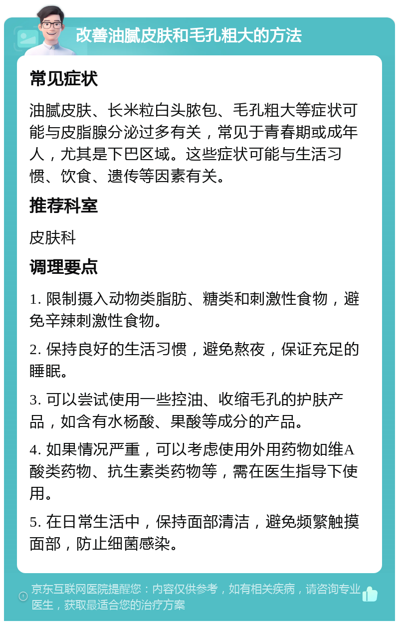 改善油腻皮肤和毛孔粗大的方法 常见症状 油腻皮肤、长米粒白头脓包、毛孔粗大等症状可能与皮脂腺分泌过多有关，常见于青春期或成年人，尤其是下巴区域。这些症状可能与生活习惯、饮食、遗传等因素有关。 推荐科室 皮肤科 调理要点 1. 限制摄入动物类脂肪、糖类和刺激性食物，避免辛辣刺激性食物。 2. 保持良好的生活习惯，避免熬夜，保证充足的睡眠。 3. 可以尝试使用一些控油、收缩毛孔的护肤产品，如含有水杨酸、果酸等成分的产品。 4. 如果情况严重，可以考虑使用外用药物如维A酸类药物、抗生素类药物等，需在医生指导下使用。 5. 在日常生活中，保持面部清洁，避免频繁触摸面部，防止细菌感染。