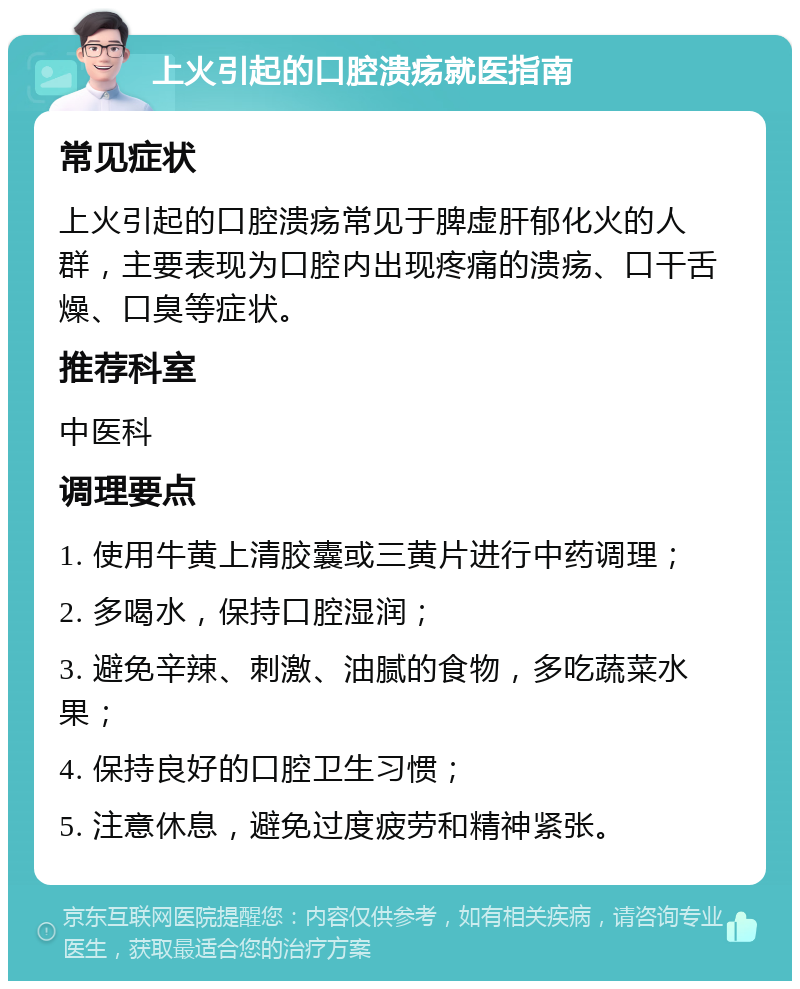 上火引起的口腔溃疡就医指南 常见症状 上火引起的口腔溃疡常见于脾虚肝郁化火的人群，主要表现为口腔内出现疼痛的溃疡、口干舌燥、口臭等症状。 推荐科室 中医科 调理要点 1. 使用牛黄上清胶囊或三黄片进行中药调理； 2. 多喝水，保持口腔湿润； 3. 避免辛辣、刺激、油腻的食物，多吃蔬菜水果； 4. 保持良好的口腔卫生习惯； 5. 注意休息，避免过度疲劳和精神紧张。