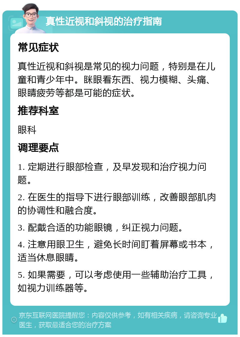 真性近视和斜视的治疗指南 常见症状 真性近视和斜视是常见的视力问题，特别是在儿童和青少年中。眯眼看东西、视力模糊、头痛、眼睛疲劳等都是可能的症状。 推荐科室 眼科 调理要点 1. 定期进行眼部检查，及早发现和治疗视力问题。 2. 在医生的指导下进行眼部训练，改善眼部肌肉的协调性和融合度。 3. 配戴合适的功能眼镜，纠正视力问题。 4. 注意用眼卫生，避免长时间盯着屏幕或书本，适当休息眼睛。 5. 如果需要，可以考虑使用一些辅助治疗工具，如视力训练器等。