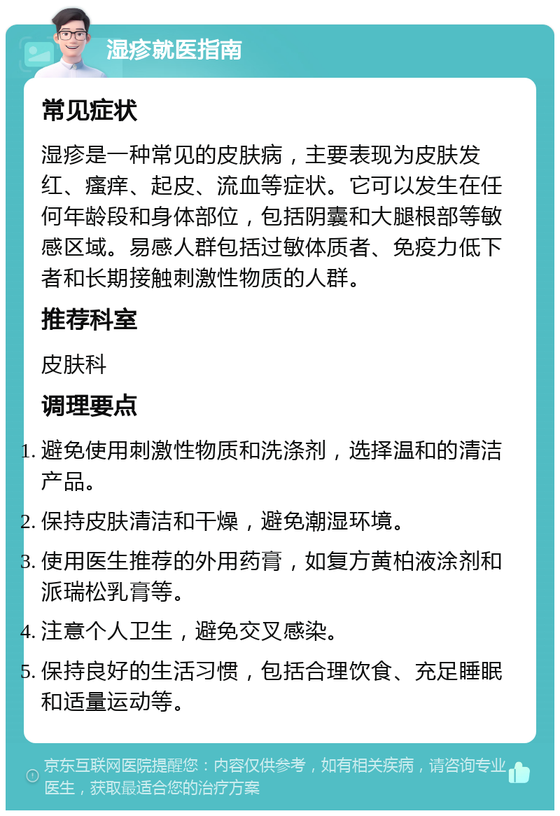 湿疹就医指南 常见症状 湿疹是一种常见的皮肤病，主要表现为皮肤发红、瘙痒、起皮、流血等症状。它可以发生在任何年龄段和身体部位，包括阴囊和大腿根部等敏感区域。易感人群包括过敏体质者、免疫力低下者和长期接触刺激性物质的人群。 推荐科室 皮肤科 调理要点 避免使用刺激性物质和洗涤剂，选择温和的清洁产品。 保持皮肤清洁和干燥，避免潮湿环境。 使用医生推荐的外用药膏，如复方黄柏液涂剂和派瑞松乳膏等。 注意个人卫生，避免交叉感染。 保持良好的生活习惯，包括合理饮食、充足睡眠和适量运动等。