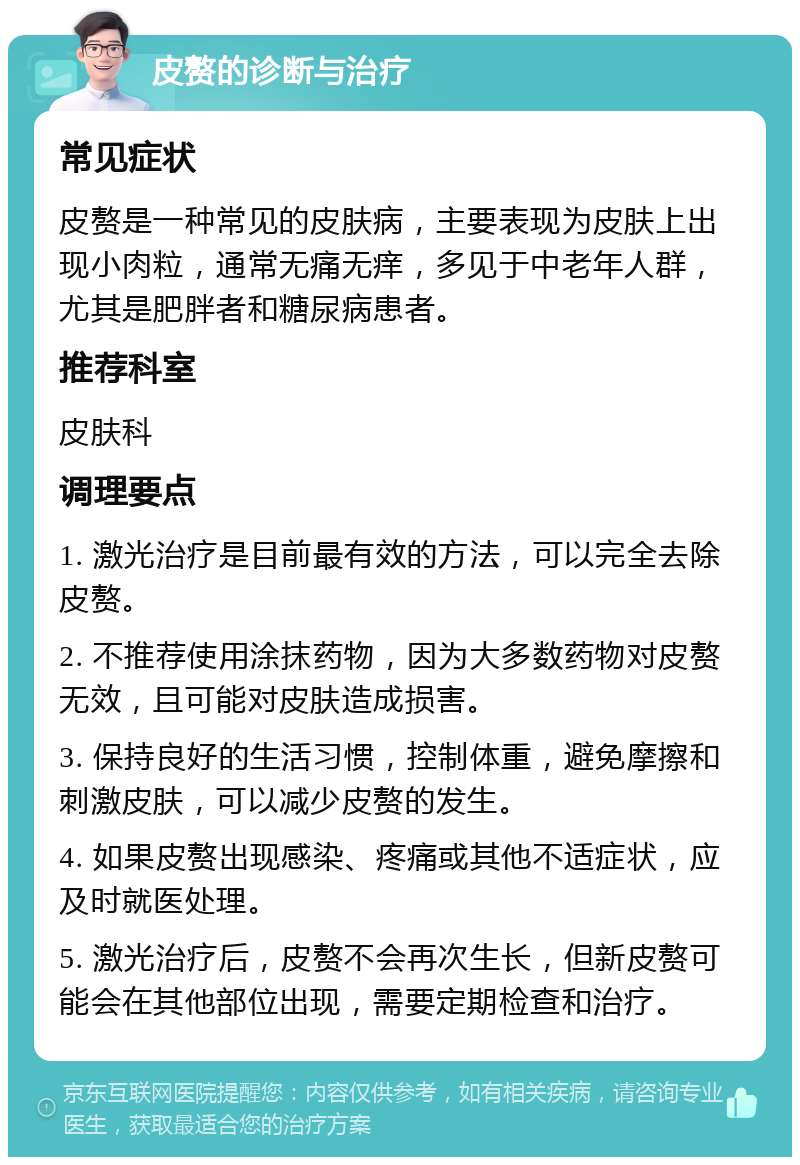 皮赘的诊断与治疗 常见症状 皮赘是一种常见的皮肤病，主要表现为皮肤上出现小肉粒，通常无痛无痒，多见于中老年人群，尤其是肥胖者和糖尿病患者。 推荐科室 皮肤科 调理要点 1. 激光治疗是目前最有效的方法，可以完全去除皮赘。 2. 不推荐使用涂抹药物，因为大多数药物对皮赘无效，且可能对皮肤造成损害。 3. 保持良好的生活习惯，控制体重，避免摩擦和刺激皮肤，可以减少皮赘的发生。 4. 如果皮赘出现感染、疼痛或其他不适症状，应及时就医处理。 5. 激光治疗后，皮赘不会再次生长，但新皮赘可能会在其他部位出现，需要定期检查和治疗。