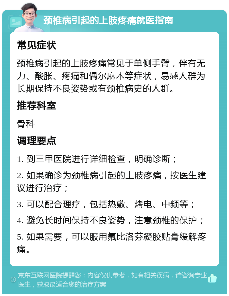 颈椎病引起的上肢疼痛就医指南 常见症状 颈椎病引起的上肢疼痛常见于单侧手臂，伴有无力、酸胀、疼痛和偶尔麻木等症状，易感人群为长期保持不良姿势或有颈椎病史的人群。 推荐科室 骨科 调理要点 1. 到三甲医院进行详细检查，明确诊断； 2. 如果确诊为颈椎病引起的上肢疼痛，按医生建议进行治疗； 3. 可以配合理疗，包括热敷、烤电、中频等； 4. 避免长时间保持不良姿势，注意颈椎的保护； 5. 如果需要，可以服用氟比洛芬凝胶贴膏缓解疼痛。