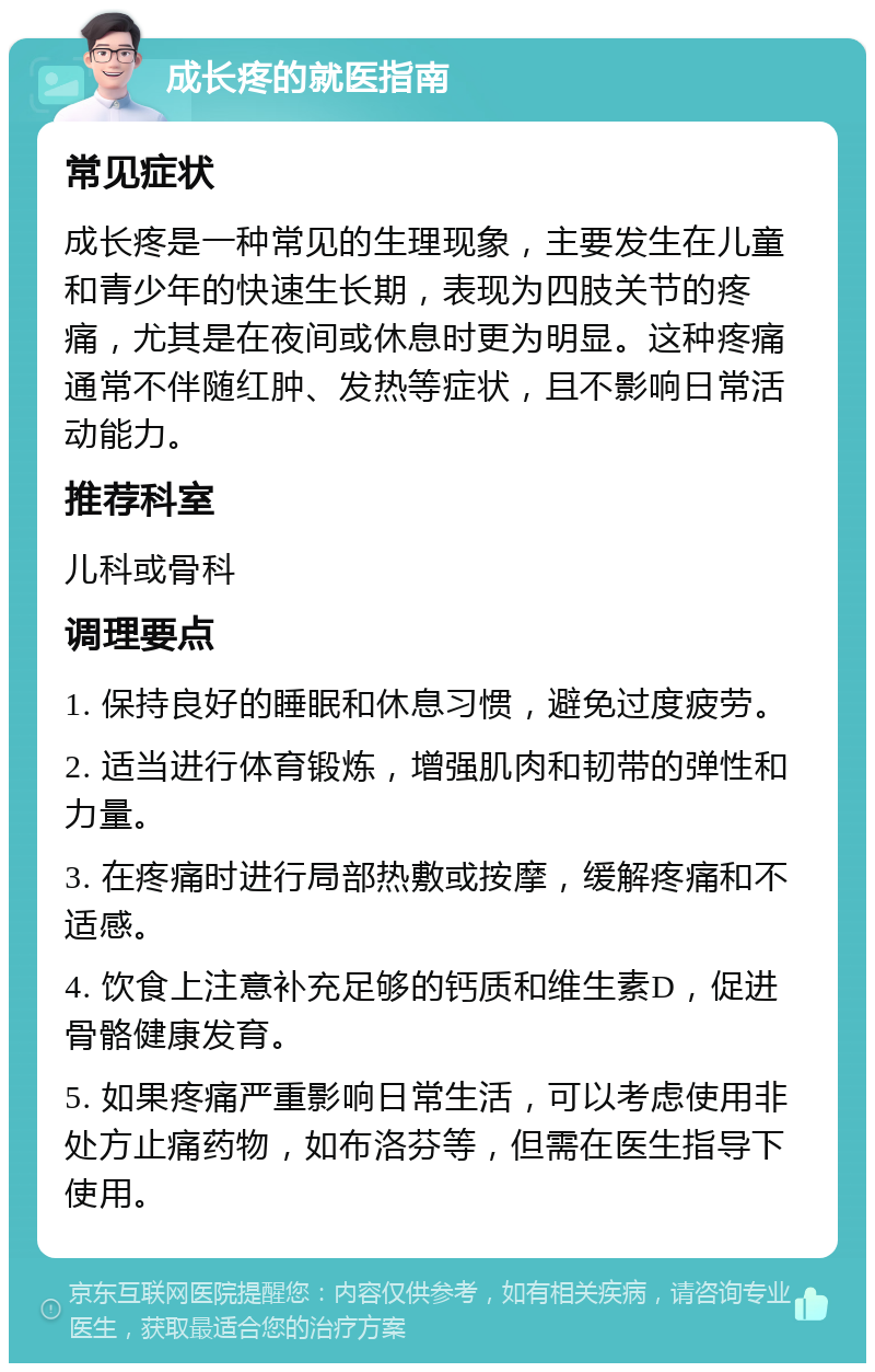 成长疼的就医指南 常见症状 成长疼是一种常见的生理现象，主要发生在儿童和青少年的快速生长期，表现为四肢关节的疼痛，尤其是在夜间或休息时更为明显。这种疼痛通常不伴随红肿、发热等症状，且不影响日常活动能力。 推荐科室 儿科或骨科 调理要点 1. 保持良好的睡眠和休息习惯，避免过度疲劳。 2. 适当进行体育锻炼，增强肌肉和韧带的弹性和力量。 3. 在疼痛时进行局部热敷或按摩，缓解疼痛和不适感。 4. 饮食上注意补充足够的钙质和维生素D，促进骨骼健康发育。 5. 如果疼痛严重影响日常生活，可以考虑使用非处方止痛药物，如布洛芬等，但需在医生指导下使用。