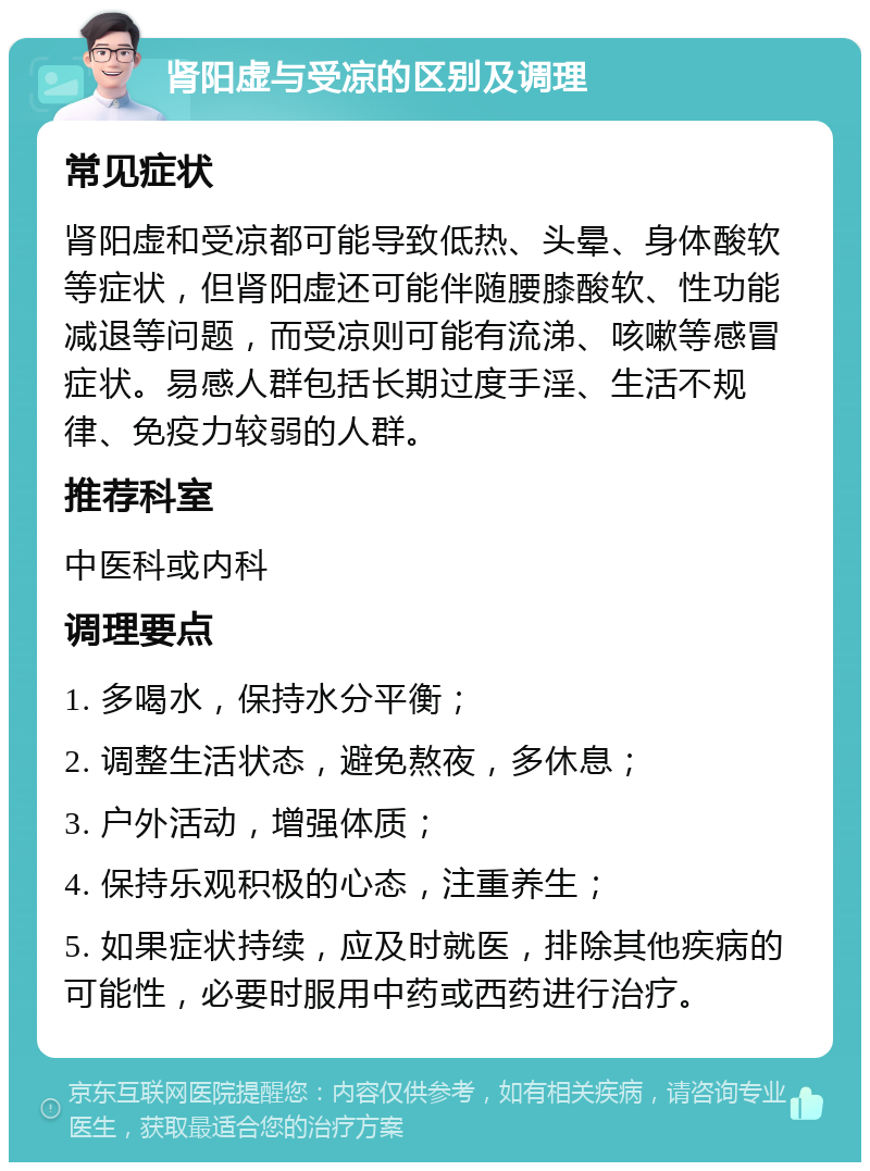 肾阳虚与受凉的区别及调理 常见症状 肾阳虚和受凉都可能导致低热、头晕、身体酸软等症状，但肾阳虚还可能伴随腰膝酸软、性功能减退等问题，而受凉则可能有流涕、咳嗽等感冒症状。易感人群包括长期过度手淫、生活不规律、免疫力较弱的人群。 推荐科室 中医科或内科 调理要点 1. 多喝水，保持水分平衡； 2. 调整生活状态，避免熬夜，多休息； 3. 户外活动，增强体质； 4. 保持乐观积极的心态，注重养生； 5. 如果症状持续，应及时就医，排除其他疾病的可能性，必要时服用中药或西药进行治疗。