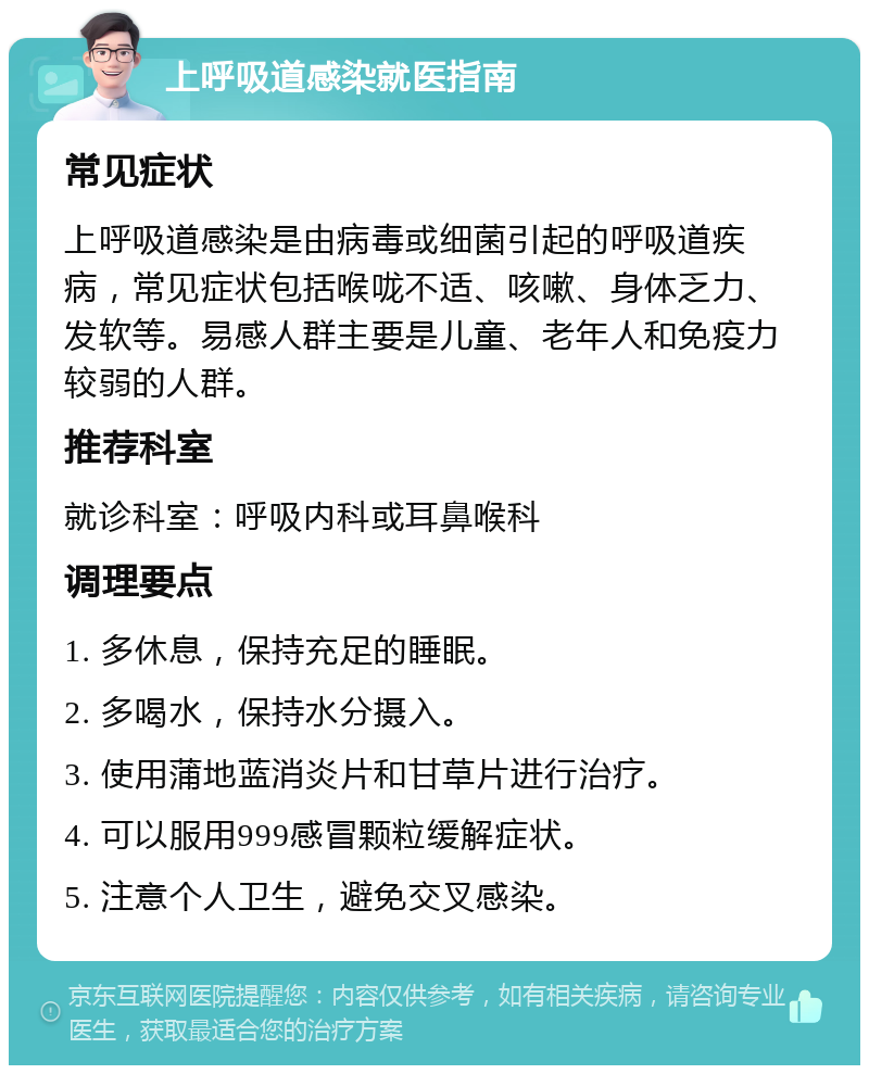 上呼吸道感染就医指南 常见症状 上呼吸道感染是由病毒或细菌引起的呼吸道疾病，常见症状包括喉咙不适、咳嗽、身体乏力、发软等。易感人群主要是儿童、老年人和免疫力较弱的人群。 推荐科室 就诊科室：呼吸内科或耳鼻喉科 调理要点 1. 多休息，保持充足的睡眠。 2. 多喝水，保持水分摄入。 3. 使用蒲地蓝消炎片和甘草片进行治疗。 4. 可以服用999感冒颗粒缓解症状。 5. 注意个人卫生，避免交叉感染。