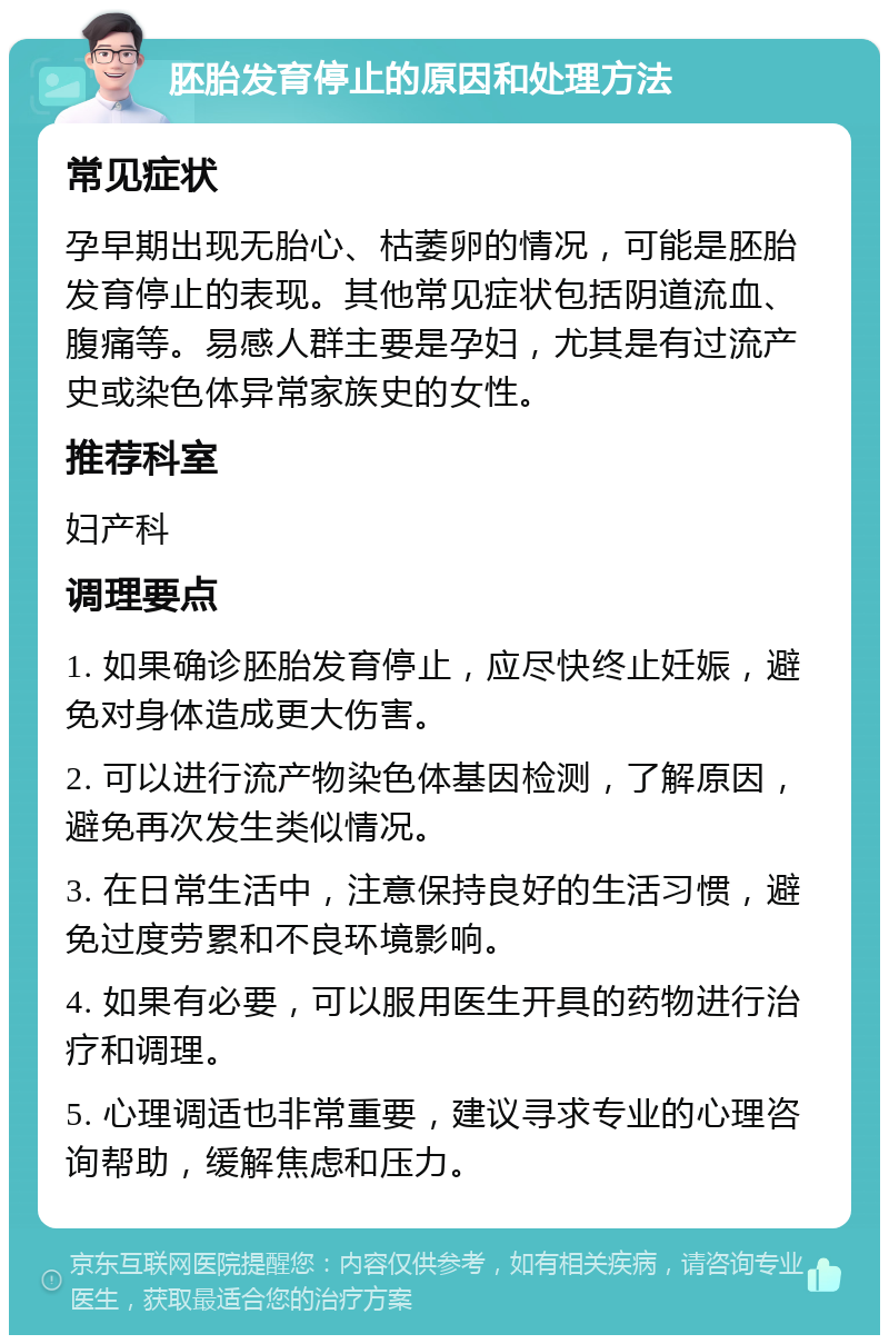 胚胎发育停止的原因和处理方法 常见症状 孕早期出现无胎心、枯萎卵的情况，可能是胚胎发育停止的表现。其他常见症状包括阴道流血、腹痛等。易感人群主要是孕妇，尤其是有过流产史或染色体异常家族史的女性。 推荐科室 妇产科 调理要点 1. 如果确诊胚胎发育停止，应尽快终止妊娠，避免对身体造成更大伤害。 2. 可以进行流产物染色体基因检测，了解原因，避免再次发生类似情况。 3. 在日常生活中，注意保持良好的生活习惯，避免过度劳累和不良环境影响。 4. 如果有必要，可以服用医生开具的药物进行治疗和调理。 5. 心理调适也非常重要，建议寻求专业的心理咨询帮助，缓解焦虑和压力。