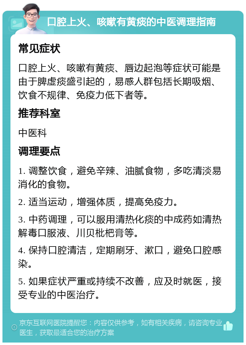 口腔上火、咳嗽有黄痰的中医调理指南 常见症状 口腔上火、咳嗽有黄痰、唇边起泡等症状可能是由于脾虚痰盛引起的，易感人群包括长期吸烟、饮食不规律、免疫力低下者等。 推荐科室 中医科 调理要点 1. 调整饮食，避免辛辣、油腻食物，多吃清淡易消化的食物。 2. 适当运动，增强体质，提高免疫力。 3. 中药调理，可以服用清热化痰的中成药如清热解毒口服液、川贝枇杷膏等。 4. 保持口腔清洁，定期刷牙、漱口，避免口腔感染。 5. 如果症状严重或持续不改善，应及时就医，接受专业的中医治疗。