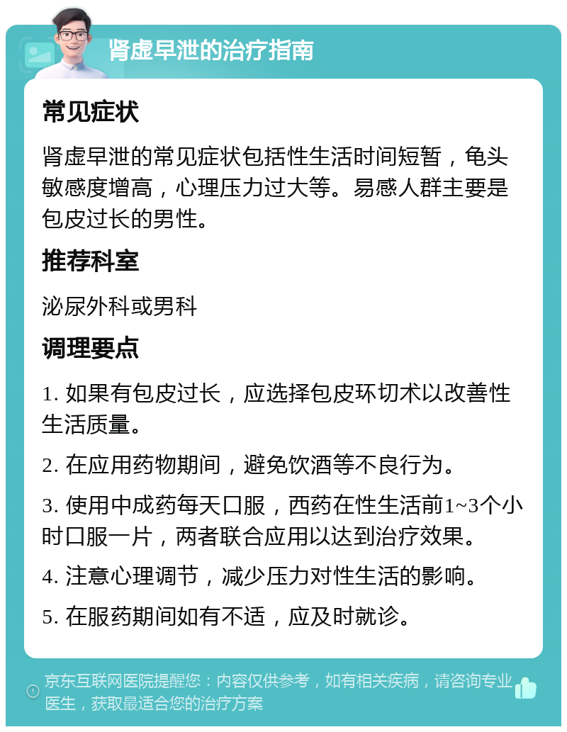 肾虚早泄的治疗指南 常见症状 肾虚早泄的常见症状包括性生活时间短暂，龟头敏感度增高，心理压力过大等。易感人群主要是包皮过长的男性。 推荐科室 泌尿外科或男科 调理要点 1. 如果有包皮过长，应选择包皮环切术以改善性生活质量。 2. 在应用药物期间，避免饮酒等不良行为。 3. 使用中成药每天口服，西药在性生活前1~3个小时口服一片，两者联合应用以达到治疗效果。 4. 注意心理调节，减少压力对性生活的影响。 5. 在服药期间如有不适，应及时就诊。