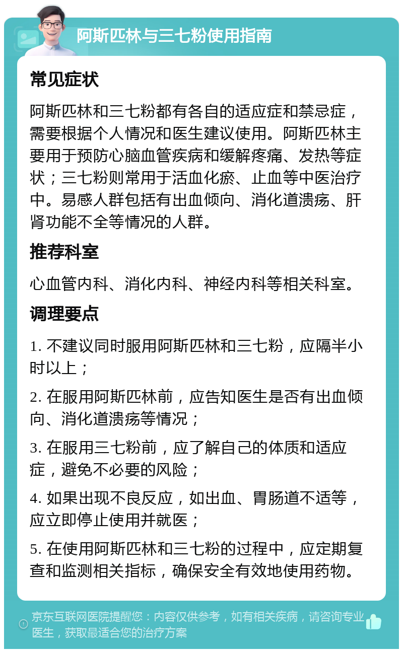 阿斯匹林与三七粉使用指南 常见症状 阿斯匹林和三七粉都有各自的适应症和禁忌症，需要根据个人情况和医生建议使用。阿斯匹林主要用于预防心脑血管疾病和缓解疼痛、发热等症状；三七粉则常用于活血化瘀、止血等中医治疗中。易感人群包括有出血倾向、消化道溃疡、肝肾功能不全等情况的人群。 推荐科室 心血管内科、消化内科、神经内科等相关科室。 调理要点 1. 不建议同时服用阿斯匹林和三七粉，应隔半小时以上； 2. 在服用阿斯匹林前，应告知医生是否有出血倾向、消化道溃疡等情况； 3. 在服用三七粉前，应了解自己的体质和适应症，避免不必要的风险； 4. 如果出现不良反应，如出血、胃肠道不适等，应立即停止使用并就医； 5. 在使用阿斯匹林和三七粉的过程中，应定期复查和监测相关指标，确保安全有效地使用药物。