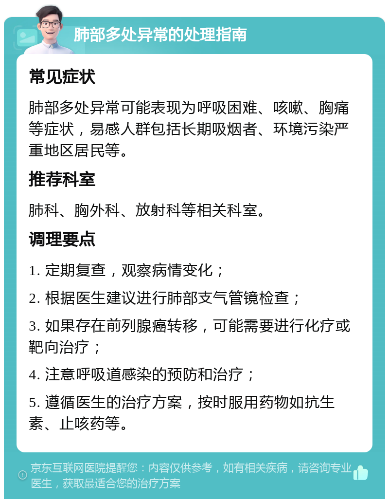 肺部多处异常的处理指南 常见症状 肺部多处异常可能表现为呼吸困难、咳嗽、胸痛等症状，易感人群包括长期吸烟者、环境污染严重地区居民等。 推荐科室 肺科、胸外科、放射科等相关科室。 调理要点 1. 定期复查，观察病情变化； 2. 根据医生建议进行肺部支气管镜检查； 3. 如果存在前列腺癌转移，可能需要进行化疗或靶向治疗； 4. 注意呼吸道感染的预防和治疗； 5. 遵循医生的治疗方案，按时服用药物如抗生素、止咳药等。