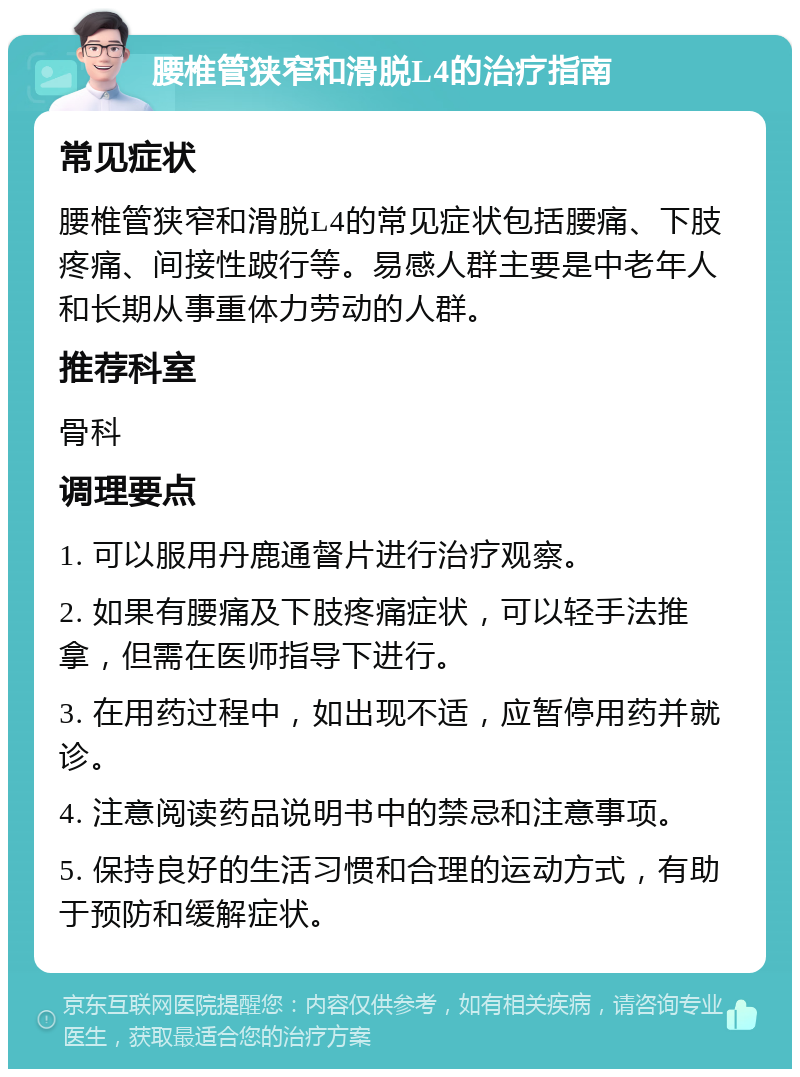 腰椎管狭窄和滑脱L4的治疗指南 常见症状 腰椎管狭窄和滑脱L4的常见症状包括腰痛、下肢疼痛、间接性跛行等。易感人群主要是中老年人和长期从事重体力劳动的人群。 推荐科室 骨科 调理要点 1. 可以服用丹鹿通督片进行治疗观察。 2. 如果有腰痛及下肢疼痛症状，可以轻手法推拿，但需在医师指导下进行。 3. 在用药过程中，如出现不适，应暂停用药并就诊。 4. 注意阅读药品说明书中的禁忌和注意事项。 5. 保持良好的生活习惯和合理的运动方式，有助于预防和缓解症状。