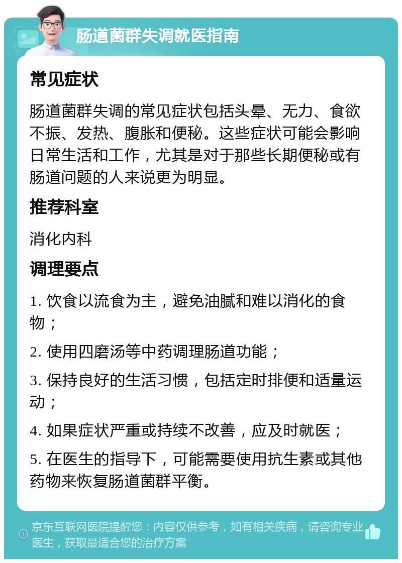 肠道菌群失调就医指南 常见症状 肠道菌群失调的常见症状包括头晕、无力、食欲不振、发热、腹胀和便秘。这些症状可能会影响日常生活和工作，尤其是对于那些长期便秘或有肠道问题的人来说更为明显。 推荐科室 消化内科 调理要点 1. 饮食以流食为主，避免油腻和难以消化的食物； 2. 使用四磨汤等中药调理肠道功能； 3. 保持良好的生活习惯，包括定时排便和适量运动； 4. 如果症状严重或持续不改善，应及时就医； 5. 在医生的指导下，可能需要使用抗生素或其他药物来恢复肠道菌群平衡。