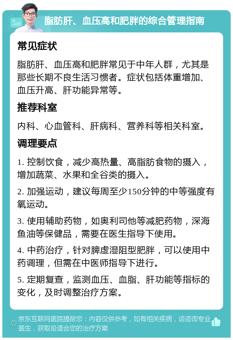 脂肪肝、血压高和肥胖的综合管理指南 常见症状 脂肪肝、血压高和肥胖常见于中年人群，尤其是那些长期不良生活习惯者。症状包括体重增加、血压升高、肝功能异常等。 推荐科室 内科、心血管科、肝病科、营养科等相关科室。 调理要点 1. 控制饮食，减少高热量、高脂肪食物的摄入，增加蔬菜、水果和全谷类的摄入。 2. 加强运动，建议每周至少150分钟的中等强度有氧运动。 3. 使用辅助药物，如奥利司他等减肥药物，深海鱼油等保健品，需要在医生指导下使用。 4. 中药治疗，针对脾虚湿阻型肥胖，可以使用中药调理，但需在中医师指导下进行。 5. 定期复查，监测血压、血脂、肝功能等指标的变化，及时调整治疗方案。