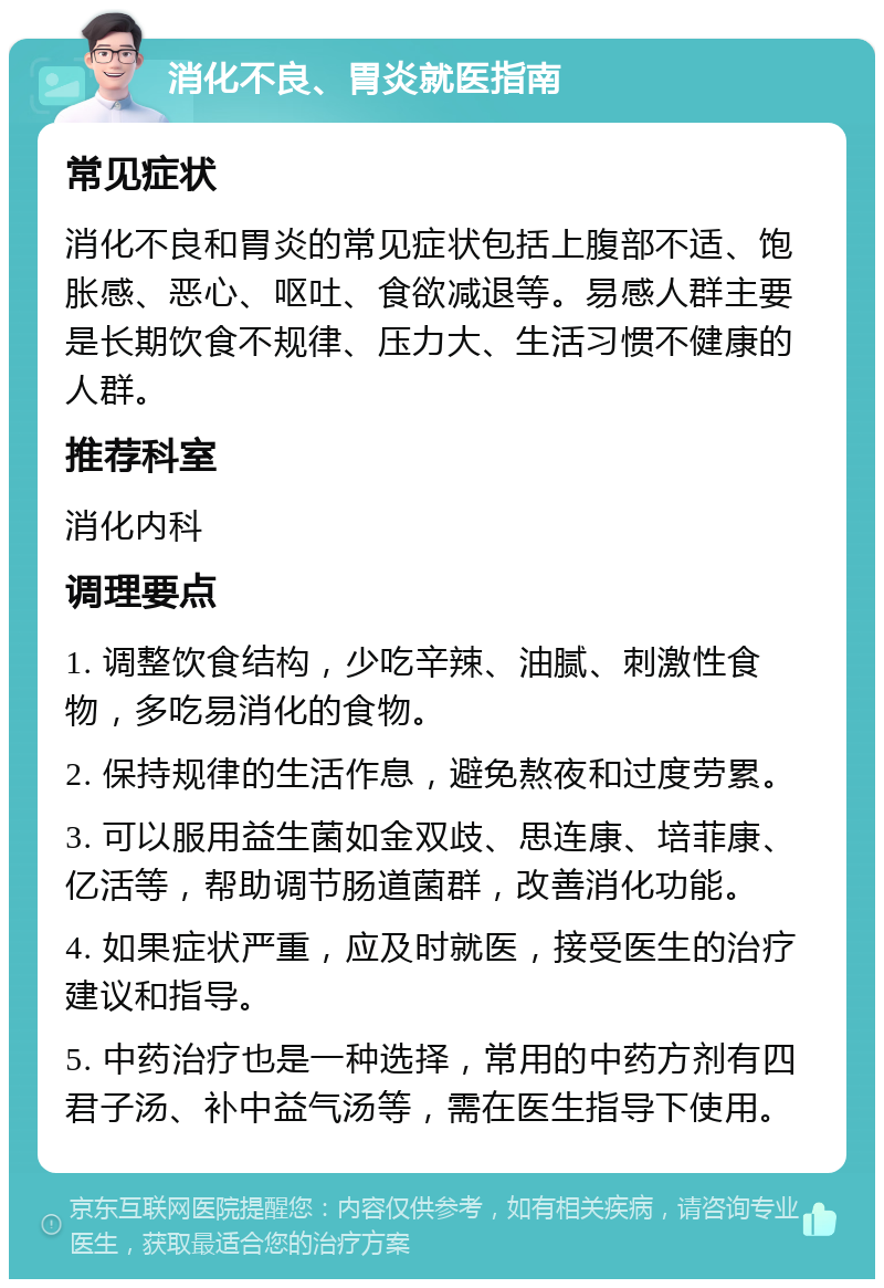 消化不良、胃炎就医指南 常见症状 消化不良和胃炎的常见症状包括上腹部不适、饱胀感、恶心、呕吐、食欲减退等。易感人群主要是长期饮食不规律、压力大、生活习惯不健康的人群。 推荐科室 消化内科 调理要点 1. 调整饮食结构，少吃辛辣、油腻、刺激性食物，多吃易消化的食物。 2. 保持规律的生活作息，避免熬夜和过度劳累。 3. 可以服用益生菌如金双歧、思连康、培菲康、亿活等，帮助调节肠道菌群，改善消化功能。 4. 如果症状严重，应及时就医，接受医生的治疗建议和指导。 5. 中药治疗也是一种选择，常用的中药方剂有四君子汤、补中益气汤等，需在医生指导下使用。