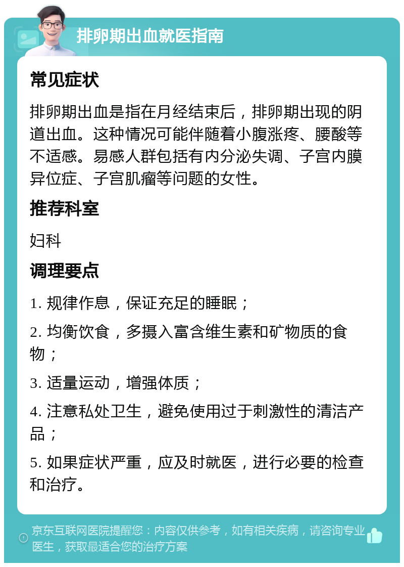 排卵期出血就医指南 常见症状 排卵期出血是指在月经结束后，排卵期出现的阴道出血。这种情况可能伴随着小腹涨疼、腰酸等不适感。易感人群包括有内分泌失调、子宫内膜异位症、子宫肌瘤等问题的女性。 推荐科室 妇科 调理要点 1. 规律作息，保证充足的睡眠； 2. 均衡饮食，多摄入富含维生素和矿物质的食物； 3. 适量运动，增强体质； 4. 注意私处卫生，避免使用过于刺激性的清洁产品； 5. 如果症状严重，应及时就医，进行必要的检查和治疗。