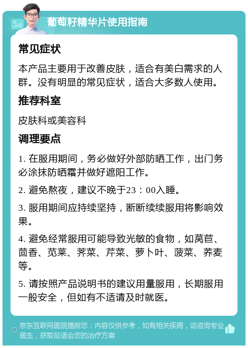 葡萄籽精华片使用指南 常见症状 本产品主要用于改善皮肤，适合有美白需求的人群。没有明显的常见症状，适合大多数人使用。 推荐科室 皮肤科或美容科 调理要点 1. 在服用期间，务必做好外部防晒工作，出门务必涂抹防晒霜并做好遮阳工作。 2. 避免熬夜，建议不晚于23：00入睡。 3. 服用期间应持续坚持，断断续续服用将影响效果。 4. 避免经常服用可能导致光敏的食物，如莴苣、茴香、苋莱、荠菜、芹菜、萝卜叶、菠菜、荞麦等。 5. 请按照产品说明书的建议用量服用，长期服用一般安全，但如有不适请及时就医。