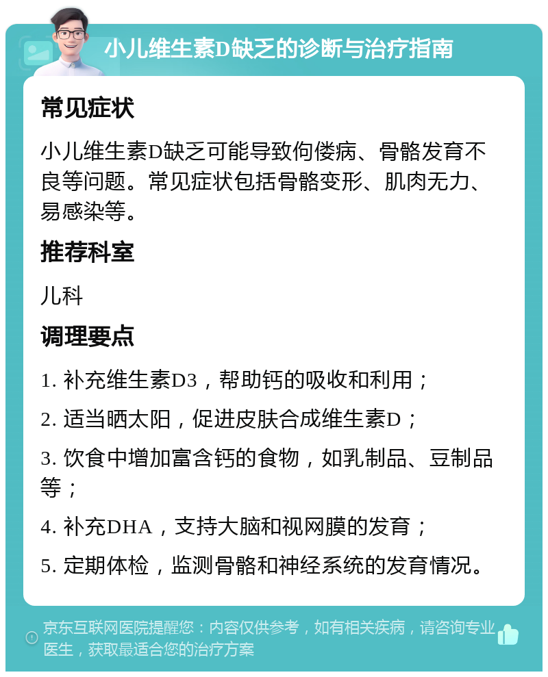 小儿维生素D缺乏的诊断与治疗指南 常见症状 小儿维生素D缺乏可能导致佝偻病、骨骼发育不良等问题。常见症状包括骨骼变形、肌肉无力、易感染等。 推荐科室 儿科 调理要点 1. 补充维生素D3，帮助钙的吸收和利用； 2. 适当晒太阳，促进皮肤合成维生素D； 3. 饮食中增加富含钙的食物，如乳制品、豆制品等； 4. 补充DHA，支持大脑和视网膜的发育； 5. 定期体检，监测骨骼和神经系统的发育情况。