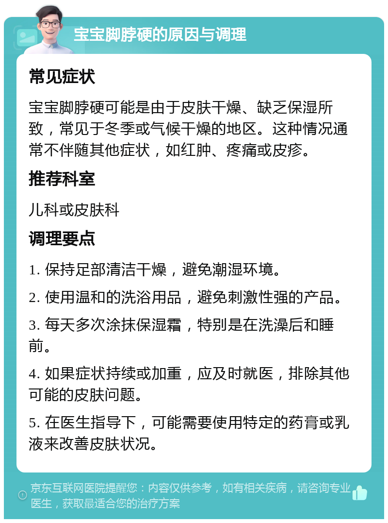 宝宝脚脖硬的原因与调理 常见症状 宝宝脚脖硬可能是由于皮肤干燥、缺乏保湿所致，常见于冬季或气候干燥的地区。这种情况通常不伴随其他症状，如红肿、疼痛或皮疹。 推荐科室 儿科或皮肤科 调理要点 1. 保持足部清洁干燥，避免潮湿环境。 2. 使用温和的洗浴用品，避免刺激性强的产品。 3. 每天多次涂抹保湿霜，特别是在洗澡后和睡前。 4. 如果症状持续或加重，应及时就医，排除其他可能的皮肤问题。 5. 在医生指导下，可能需要使用特定的药膏或乳液来改善皮肤状况。