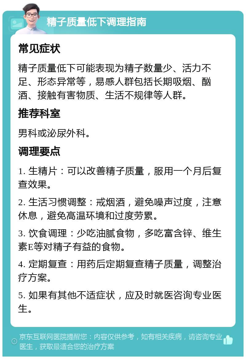 精子质量低下调理指南 常见症状 精子质量低下可能表现为精子数量少、活力不足、形态异常等，易感人群包括长期吸烟、酗酒、接触有害物质、生活不规律等人群。 推荐科室 男科或泌尿外科。 调理要点 1. 生精片：可以改善精子质量，服用一个月后复查效果。 2. 生活习惯调整：戒烟酒，避免噪声过度，注意休息，避免高温环境和过度劳累。 3. 饮食调理：少吃油腻食物，多吃富含锌、维生素E等对精子有益的食物。 4. 定期复查：用药后定期复查精子质量，调整治疗方案。 5. 如果有其他不适症状，应及时就医咨询专业医生。