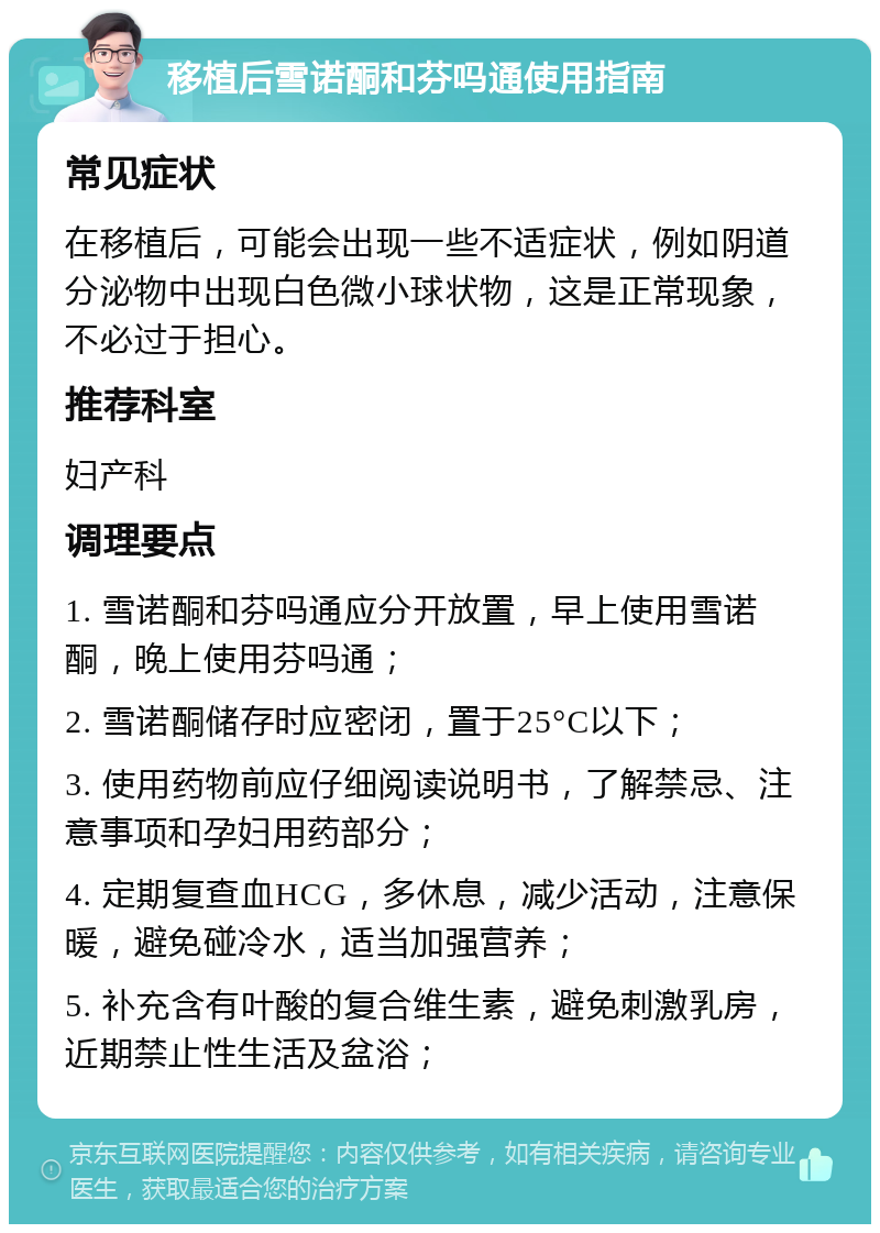 移植后雪诺酮和芬吗通使用指南 常见症状 在移植后，可能会出现一些不适症状，例如阴道分泌物中出现白色微小球状物，这是正常现象，不必过于担心。 推荐科室 妇产科 调理要点 1. 雪诺酮和芬吗通应分开放置，早上使用雪诺酮，晚上使用芬吗通； 2. 雪诺酮储存时应密闭，置于25°C以下； 3. 使用药物前应仔细阅读说明书，了解禁忌、注意事项和孕妇用药部分； 4. 定期复查血HCG，多休息，减少活动，注意保暖，避免碰冷水，适当加强营养； 5. 补充含有叶酸的复合维生素，避免刺激乳房，近期禁止性生活及盆浴；