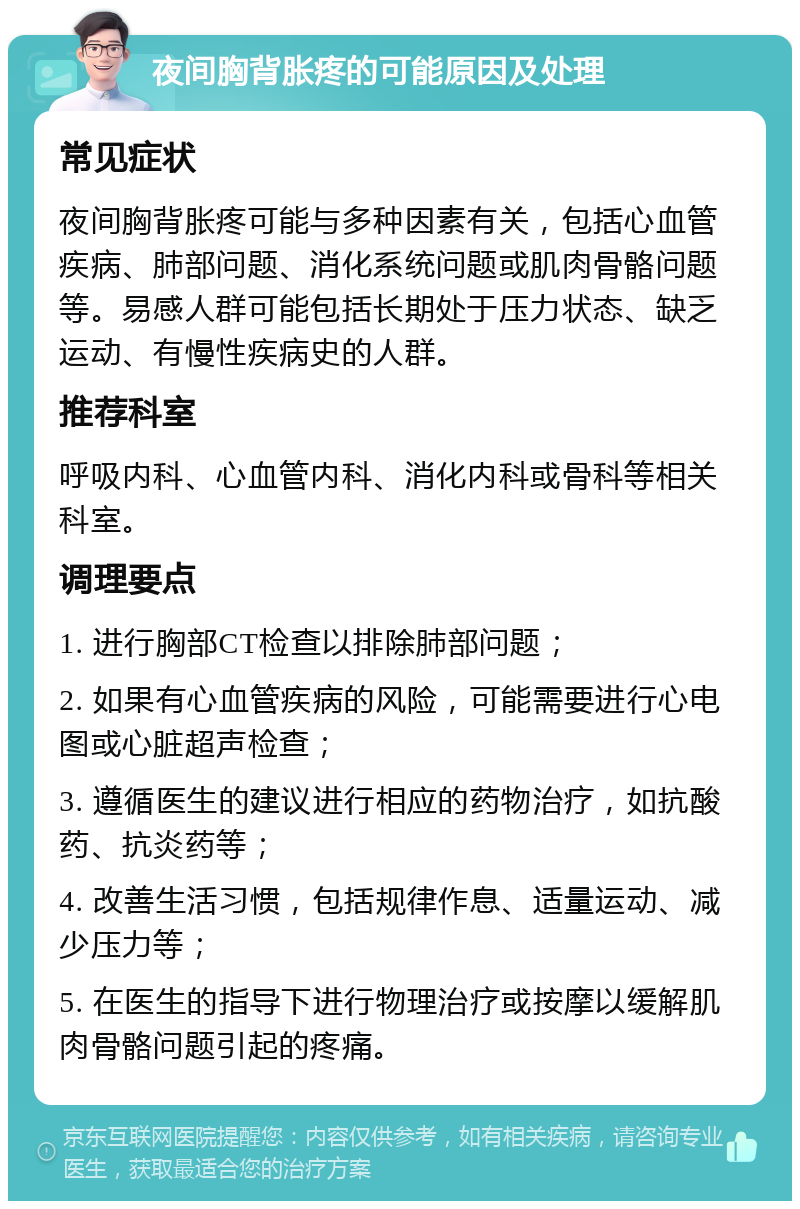 夜间胸背胀疼的可能原因及处理 常见症状 夜间胸背胀疼可能与多种因素有关，包括心血管疾病、肺部问题、消化系统问题或肌肉骨骼问题等。易感人群可能包括长期处于压力状态、缺乏运动、有慢性疾病史的人群。 推荐科室 呼吸内科、心血管内科、消化内科或骨科等相关科室。 调理要点 1. 进行胸部CT检查以排除肺部问题； 2. 如果有心血管疾病的风险，可能需要进行心电图或心脏超声检查； 3. 遵循医生的建议进行相应的药物治疗，如抗酸药、抗炎药等； 4. 改善生活习惯，包括规律作息、适量运动、减少压力等； 5. 在医生的指导下进行物理治疗或按摩以缓解肌肉骨骼问题引起的疼痛。