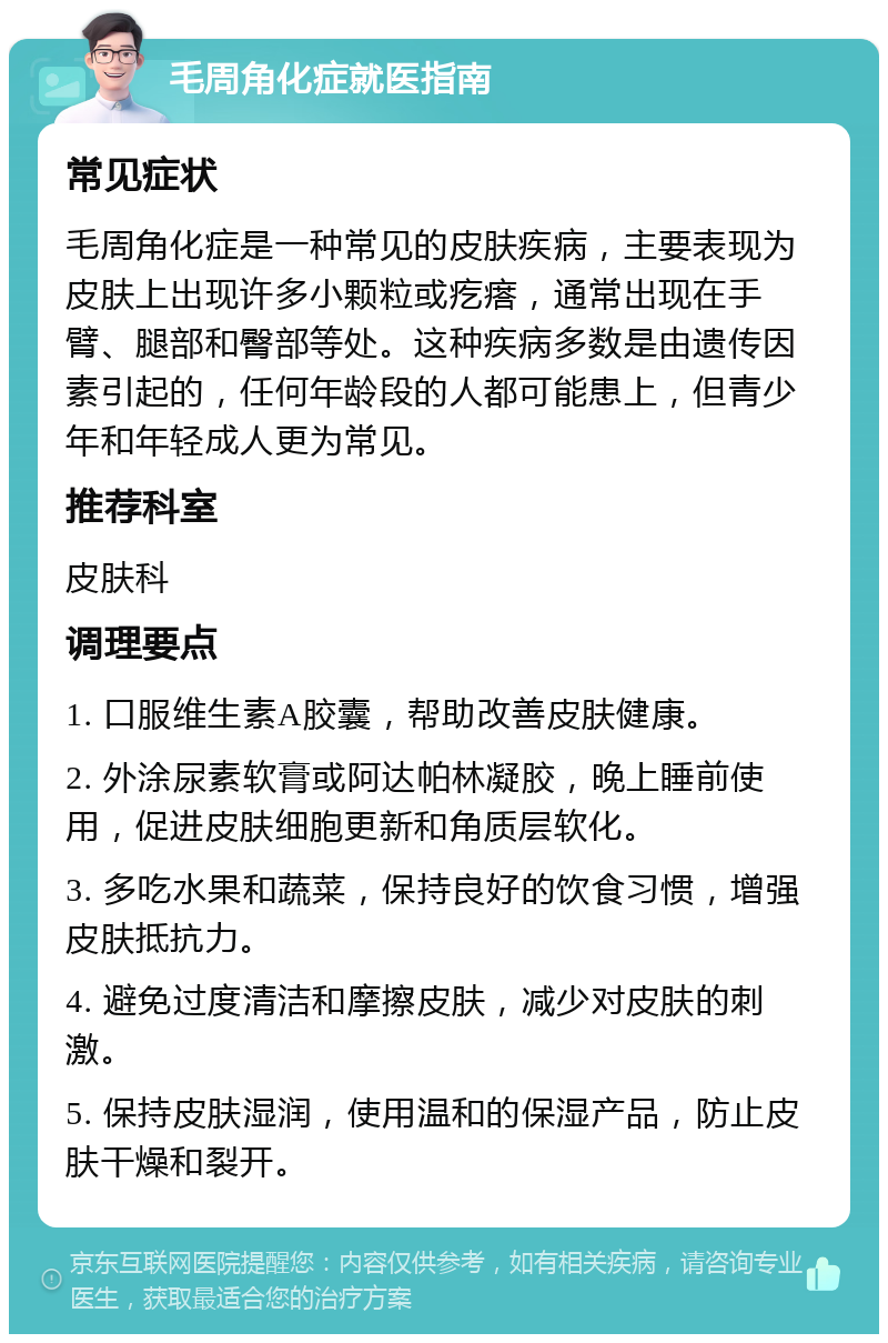 毛周角化症就医指南 常见症状 毛周角化症是一种常见的皮肤疾病，主要表现为皮肤上出现许多小颗粒或疙瘩，通常出现在手臂、腿部和臀部等处。这种疾病多数是由遗传因素引起的，任何年龄段的人都可能患上，但青少年和年轻成人更为常见。 推荐科室 皮肤科 调理要点 1. 口服维生素A胶囊，帮助改善皮肤健康。 2. 外涂尿素软膏或阿达帕林凝胶，晚上睡前使用，促进皮肤细胞更新和角质层软化。 3. 多吃水果和蔬菜，保持良好的饮食习惯，增强皮肤抵抗力。 4. 避免过度清洁和摩擦皮肤，减少对皮肤的刺激。 5. 保持皮肤湿润，使用温和的保湿产品，防止皮肤干燥和裂开。