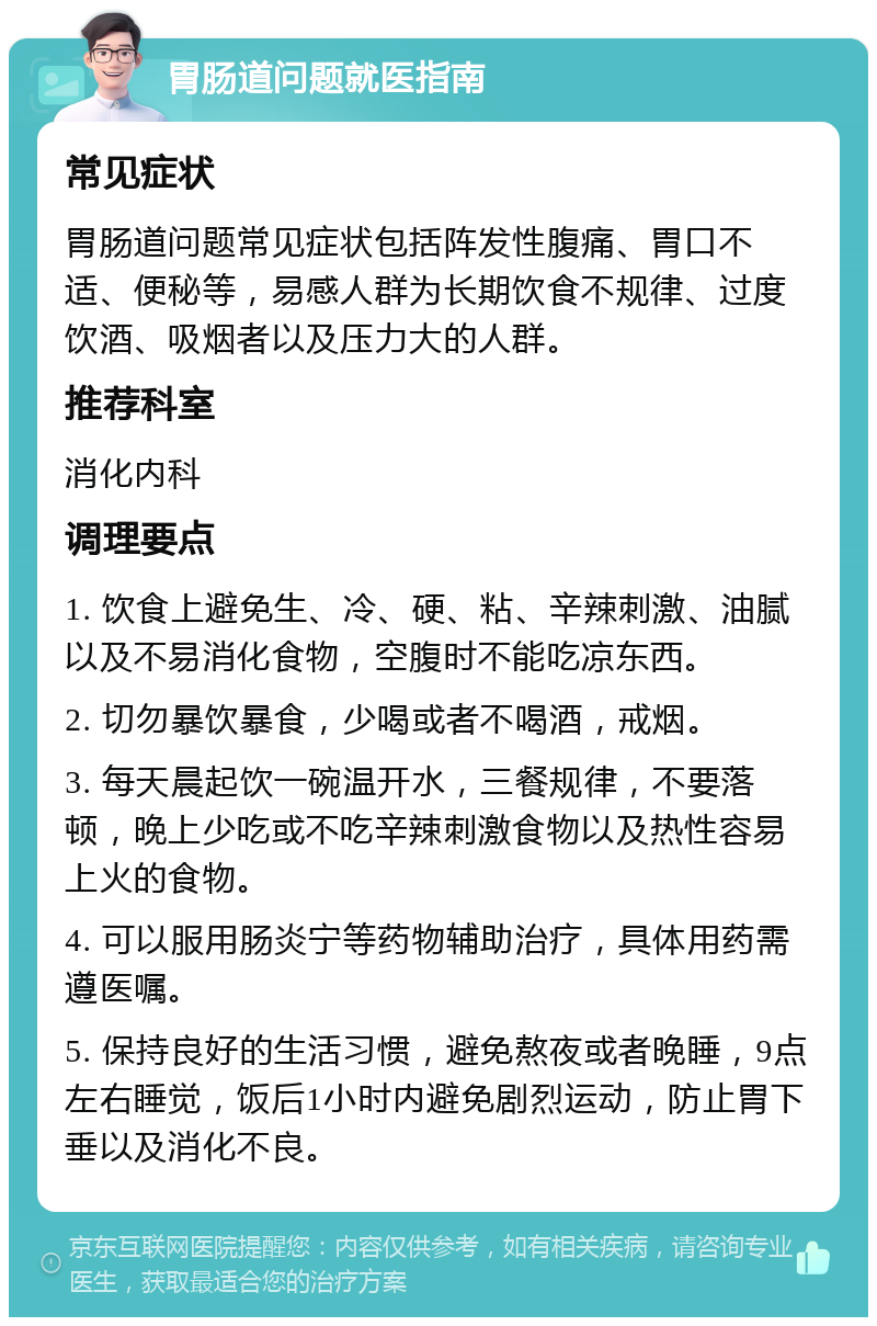 胃肠道问题就医指南 常见症状 胃肠道问题常见症状包括阵发性腹痛、胃口不适、便秘等，易感人群为长期饮食不规律、过度饮酒、吸烟者以及压力大的人群。 推荐科室 消化内科 调理要点 1. 饮食上避免生、冷、硬、粘、辛辣刺激、油腻以及不易消化食物，空腹时不能吃凉东西。 2. 切勿暴饮暴食，少喝或者不喝酒，戒烟。 3. 每天晨起饮一碗温开水，三餐规律，不要落顿，晚上少吃或不吃辛辣刺激食物以及热性容易上火的食物。 4. 可以服用肠炎宁等药物辅助治疗，具体用药需遵医嘱。 5. 保持良好的生活习惯，避免熬夜或者晚睡，9点左右睡觉，饭后1小时内避免剧烈运动，防止胃下垂以及消化不良。